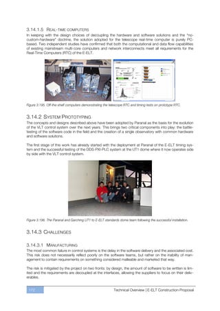 3.14.1.5 REAL-TIME COMPUTERS
In keeping with the design choices of decoupling the hardware and software solutions and the “no-
custom-hardware” doctrine, the solution adopted for the telescope real-time computer is purely PC-
based. Two independent studies have confirmed that both the computational and data flow capabilities
of existing mainstream multi-core computers and network interconnects meet all requirements for the
Real-Time Computers (RTC) of the E-ELT.




Figure 3.195. Off-the-shelf computers demonstrating the telescope RTC and timing tests on prototype RTC.


3.14.2 SYSTEM PROTOTYPING
The concepts and designs described above have been adopted by Paranal as the basis for the evolution
of the VLT control system over the next years. This brings two critical components into play: the battle-
testing of the software code in the field and the creation of a single observatory with common hardware
and software solutions.

The first stage of this work has already started with the deployment at Paranal of the E-ELT timing sys-
tem and the successful testing of the DDS-PXI-PLC system at the UT1 dome where it now operates side
by side with the VLT control system.




Figure 3.196. The Paranal and Garching UT1 to E-ELT standards dome team following the successful installation.


3.14.3 CHALLENGES

3.14.3.1 MANUFACTURING
The most common failure in control systems is the delay in the software delivery and the associated cost.
This risk does not necessarily reflect poorly on the software teams, but rather on the inability of man-
agement to contain requirements on something considered malleable and marketed that way.

The risk is mitigated by the project on two fronts: by design, the amount of software to be written is lim-
ited and the requirements are decoupled at the interfaces, allowing the suppliers to focus on their deliv-
erables.


 172                                                       Technical Overview | E-ELT Construction Proposal
 
