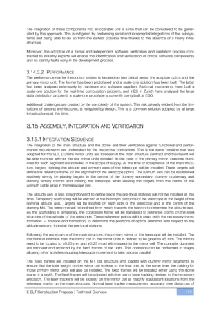 The integration of these components into an operable unit is a risk that can be considered to be gener-
ated by this approach. This is mitigated by performing serial and incremental integrations of the subsys-
tems and being able to do so from the earliest possible time thanks to the absence of a heavy infra-
structure.

Moreover, the adoption of a formal and independent software verification and validation process con-
tracted to industry experts will enable the identification and verification of critical software components
and so identify faults early in the development process.


3.14.3.2 PERFORMANCE
The performance risk for the control system is focused on two critical areas: the adaptive optics and the
primary mirror unit. The former has been prototyped and a scale-one solution has been built. The latter
has been analysed extensively by hardware and software suppliers (National Instruments have built a
scale-one solution for the real-time computation problem, and InES in Zurich have analysed the large
data distribution problem); a scale-one prototype is currently being built at ESO.

Additional challenges are created by the complexity of the system. This risk, already evident from the lim-
itations of existing architectures, is mitigated by design. This is a common solution adopted by all large
infrastructures at this time.


3.15 ASSEMBLY, INTEGRATION AND VERIFICATION

3.15.1 INTEGRATION SEQUENCE
The integration of the main structure and the dome and their verification against functional and perfor-
mance requirements are undertaken by the respective contractors. This is the same baseline that was
adopted for the VLT. Dummy mirror units are foreseen in the main structure contract and the mount will
be able to move without the real mirror units installed. In the case of the primary mirror, concrete dum-
mies for each segment are included in the scope of supply. At the time of acceptance of the main struc-
ture, targets defining the altitude and azimuth axes of the telescope will be installed. These targets will
define the reference frame for the alignment of the telescope optics. The azimuth axis can be established
relatively simply by placing targets in the centre of the dummy secondary, dummy quaternary and
dummy tertiary mirrors and rotating the telescope while viewing the targets from the centre of the
azimuth cable wrap in the telescope pier.

The altitude axis is less straightforward to define since the pre-focal stations will not be installed at this
time. Temporary scaffolding will be erected at the Nasmyth platforms of the telescope at the height of the
nominal altitude axis. Targets will be located on each side of the telescope and at the centre of the
dummy M5. The telescope will be inclined from zenith towards the horizon to determine the altitude axis.
As the scaffolding is temporary, the coordinate frame will be translated to reference points on the steel
structure of the altitude of the telescope. These reference points will be used (with the necessary trans-
formation — rotation and translation) to determine the positions of optical elements with respect to the
altitude axis and to install the pre-focal stations.

Following the acceptance of the main structure, the primary mirror of the telescope will be installed. The
mechanical interface from the mirror cell to the mirror units is defined to be good to ±5 mm. The mirrors
need to be located to ±0.25 mm and ±0.25 mrad with respect to the mirror cell. The concrete dummies
are removed and replaced by the fixed frames of the units. This operation can be performed in stages
allowing other activities requiring telescope movement to take place in parallel.

The fixed frames are installed on the M1 cell structure and loaded with dummy mirror segments to
ensure that the total weight on the mirror cell is close to the final one. At the same time, the cabling for
those primary mirror units will also be installed. The fixed frames will be installed either using the dome
crane or a skylift. The fixed frames will be adjusted with the use of laser tracking devices to the necessary
precision. The laser trackers will be located on the mirror cell at roughly equidistant locations from the
reference marks on the main structure. Normal laser tracker measurement accuracy over distances of

E-ELT Construction Proposal | Technical Overview                                                        173
 