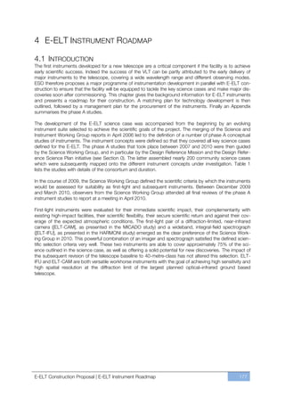 4 E-ELT INSTRUMENT ROADMAP

4.1 INTRODUCTION
The first instruments developed for a new telescope are a critical component if the facility is to achieve
early scientific success. Indeed the success of the VLT can be partly attributed to the early delivery of
major instruments to the telescope, covering a wide wavelength range and different observing modes.
ESO therefore proposes a major programme of instrumentation development in parallel with E-ELT con-
struction to ensure that the facility will be equipped to tackle the key science cases and make major dis-
coveries soon after commissioning. This chapter gives the background information for E-ELT instruments
and presents a roadmap for their construction. A matching plan for technology development is then
outlined, followed by a management plan for the procurement of the instruments. Finally an Appendix
summarises the phase A studies.

The development of the E-ELT science case was accompanied from the beginning by an evolving
instrument suite selected to achieve the scientific goals of the project. The merging of the Science and
Instrument Working Group reports in April 2006 led to the definition of a number of phase A conceptual
studies of instruments. The instrument concepts were defined so that they covered all key science cases
defined for the E-ELT. The phase A studies that took place between 2007 and 2010 were then guided
by the Science Working Group, and in particular by the Design Reference Mission and the Design Refer-
ence Science Plan initiative (see Section 0). The latter assembled nearly 200 community science cases
which were subsequently mapped onto the different instrument concepts under investigation. Table 1
lists the studies with details of the consortium and duration.

In the course of 2009, the Science Working Group defined the scientific criteria by which the instruments
would be assessed for suitability as first-light and subsequent instruments. Between December 2009
and March 2010, observers from the Science Working Group attended all final reviews of the phase A
instrument studies to report at a meeting in April 2010.

First-light instruments were evaluated for their immediate scientific impact, their complementarity with
existing high-impact facilities, their scientific flexibility, their secure scientific return and against their cov-
erage of the expected atmospheric conditions. The first-light pair of a diffraction-limited, near-infrared
camera ([ELT-CAM], as presented in the MICADO study) and a wideband, integral-field spectrograph
([ELT-IFU], as presented in the HARMONI study) emerged as the clear preference of the Science Work-
ing Group in 2010. This powerful combination of an imager and spectrograph satisfied the defined scien-
tific selection criteria very well. These two instruments are able to cover approximately 75% of the sci-
ence outlined in the science case, as well as offering a solid potential for new discoveries. The impact of
the subsequent revision of the telescope baseline to 40-metre-class has not altered this selection. ELT-
IFU and ELT-CAM are both versatile workhorse instruments with the goal of achieving high sensitivity and
high spatial resolution at the diffraction limit of the largest planned optical–infrared ground based
telescope.




E-ELT Construction Proposal | E-ELT Instrument Roadmap                                                       177
 