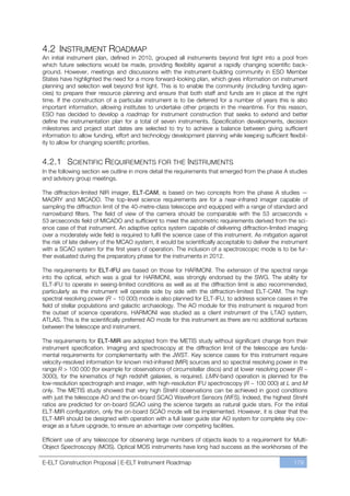 4.2 INSTRUMENT ROADMAP
An initial instrument plan, defined in 2010, grouped all instruments beyond first light into a pool from
which future selections would be made, providing flexibility against a rapidly changing scientific back-
ground. However, meetings and discussions with the instrument-building community in ESO Member
States have highlighted the need for a more forward-looking plan, which gives information on instrument
planning and selection well beyond first light. This is to enable the community (including funding agen-
cies) to prepare their resource planning and ensure that both staff and funds are in place at the right
time. If the construction of a particular instrument is to be deferred for a number of years this is also
important information, allowing institutes to undertake other projects in the meantime. For this reason,
ESO has decided to develop a roadmap for instrument construction that seeks to extend and better
define the instrumentation plan for a total of seven instruments. Specification developments, decision
milestones and project start dates are selected to try to achieve a balance between giving sufficient
information to allow funding, effort and technology development planning while keeping sufficient flexibil-
ity to allow for changing scientific priorities.


4.2.1 SCIENTIFIC REQUIREMENTS FOR THE INSTRUMENTS
In the following section we outline in more detail the requirements that emerged from the phase A studies
and advisory group meetings.

The diffraction-limited NIR imager, ELT-CAM, is based on two concepts from the phase A studies —
MAORY and MICADO. The top-level science requirements are for a near-infrared imager capable of
sampling the diffraction limit of the 40-metre-class telescope and equipped with a range of standard and
narrowband filters. The field of view of the camera should be comparable with the 53 arcseconds ×
53 arcseconds field of MICADO and sufficient to meet the astrometric requirements derived from the sci-
ence case of that instrument. An adaptive optics system capable of delivering diffraction-limited imaging
over a moderately wide field is required to fulfil the science case of this instrument. As mitigation against
the risk of late delivery of the MCAO system, it would be scientifically acceptable to deliver the instrument
with a SCAO system for the first years of operation. The inclusion of a spectroscopic mode is to be fur-
ther evaluated during the preparatory phase for the instruments in 2012.

The requirements for ELT-IFU are based on those for HARMONI. The extension of the spectral range
into the optical, which was a goal for HARMONI, was strongly endorsed by the SWG. The ability for
ELT-IFU to operate in seeing-limited conditions as well as at the diffraction limit is also recommended,
particularly as the instrument will operate side by side with the diffraction-limited ELT-CAM. The high
spectral resolving power (R ~ 10 000) mode is also planned for ELT-IFU, to address science cases in the
field of stellar populations and galactic archaeology. The AO module for this instrument is required from
the outset of science operations. HARMONI was studied as a client instrument of the LTAO system,
ATLAS. This is the scientifically preferred AO mode for this instrument as there are no additional surfaces
between the telescope and instrument.

The requirements for ELT-MIR are adopted from the METIS study without significant change from their
instrument specification. Imaging and spectroscopy at the diffraction limit of the telescope are funda-
mental requirements for complementarity with the JWST. Key science cases for this instrument require
velocity-resolved information for known mid-infrared (MIR) sources and so spectral resolving power in the
range R > 100 000 (for example for observations of circumstellar discs) and at lower resolving power (R ~
3000), for the kinematics of high redshift galaxies, is required. LMN-band operation is planned for the
low-resolution spectrograph and imager, with high-resolution IFU spectroscopy (R ~ 100 000) at L and M
only. The METIS study showed that very high Strehl observations can be achieved in good conditions
with just the telescope AO and the on-board SCAO Wavefront Sensors (WFS). Indeed, the highest Strehl
ratios are predicted for on-board SCAO using the science targets as natural guide stars. For the initial
ELT-MIR configuration, only the on-board SCAO mode will be implemented. However, it is clear that the
ELT-MIR should be designed with operation with a full laser guide star AO system for complete sky cov-
erage as a future upgrade, to ensure an advantage over competing facilities.

Efficient use of any telescope for observing large numbers of objects leads to a requirement for Multi-
Object Spectroscopy (MOS). Optical MOS instruments have long had success as the workhorses of the

E-ELT Construction Proposal | E-ELT Instrument Roadmap                                                 179
 