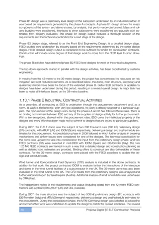 Phase B1 design was a preliminary level design of the subsystem undertaken by an industrial partner. It
was based on requirements generated by the phase A concepts. A phase B1 design shows the major
components of the system and demonstrates, by analysis, that performance can be met. Mass and vol-
ume budgets were established. Interfaces to other subsystems were established and plausible cost es-
timates from industry evaluated. The phase B1 design output includes a thorough revision of the
requirements and the technical specification for a next stage of the design.

Phase B2 design stage, referred to as the Front End Engineering Design, is a detailed design stage.
FEED studies were undertaken by industry based on the requirements determined by the earlier design
stages. FEED detailed design output is considered to be sufficient to tender for construction contracts.
Construction will include some degree of final design work to move from the FEED level to shop draw-
ings.

The phase B activities have delivered phase B2/FEED level designs for most of the critical subsystems.

The top-down approach, started in parallel with the design activities, has been coordinated by systems
engineering.

In moving from the 42-metre to the 39-metre design, the project has concentrated its resources on risk
mitigation and cost reduction elements. As is described below, the dome, main structure, secondary and
quaternary mirrors have been the focus of the extended phase B. Delta-FEED contracts or updates to
designs have been undertaken during this period, resulting in a revised overall design. A major task has
been to revise all interfaces based on the 39-metre baseline.


1.13.1 PHASE B INDUSTRIAL CONTRACTUAL ACTIVITIES
As a preamble, all contracting at ESO is undertaken through the procurement department and, as a
norm, all work is tendered for. With very few exceptions, no work is directly sourced to a particular sup-
plier. The procurement of the design work during the phases A and B has followed these rules. There is
no binding commitment between ESO and any of the suppliers of design activity for further procurement.
With a few exceptions, allowed within the procurement rules, ESO owns the intellectual property of the
designs and every effort has been made not to commit to designs that are bound to particular suppliers.

During 2007, the E-ELT dome was the subject of two 500 thousand euro (500 k€) preliminary design
(B1) contracts, with ARUP (UK) and IDOM (Spain) respectively, delivering a design and cost/schedule es-
timates for the procurement. A consolidation phase in 2008 followed in which further analysis in covering
mechanisms and airflow issues were considered for one of the designs. The technical specification for
the dome was updated to take into consideration the input from the preliminary design phase, and two
FEED contracts (B2) were awarded in mid-2009 with IDOM (Spain) and EIE/Cimolai (Italy). The two
1.25 M€ FEED contracts are framed in such a way that a detailed design and construction planning as
well as detailed cost estimates are provided. Binding offers to construct are also deliverables of these
contracts. For the 39-metre design, contracts were placed with the FEED awardees to update the de-
sign and schedule/costs.

Wind tunnel and Computational Fluid Dynamics (CFD) analysis is included in the dome contracts. In
addition to that work, the project contracted IDOM to evaluate further the interactions of the telescope
and dome in the wind tunnel facilities of a subcontractor in the UK. The 39-metre dome has also been
evaluated in the wind tunnel in the UK. The CFD results from the preliminary designs was analysed and
further elaborated upon by Weatherpark (Austria). Additional analysis of wind tunnel data was undertaken
by CIRA (Italy).

The independent review of the requirements and output (including costs) from the 42-metre FEED con-
tractors was contracted to ARUP (UK) and DSL (Canada).

During 2007, the main structure was the subject of two 500 k€ preliminary design (B1) contracts with
EIE/Tomelleri (Italy) and MTM (Germany) respectively, delivering a design and cost/schedule estimates for
the procurement. During the consolidation phase, the MTM (Germany) design was selected as a baseline
and some further work was undertaken to update the design to match the revised interfaces. The revised

 18                                                       Proposal Digest | E-ELT Construction Proposal
 