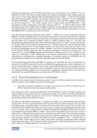 8-metre-class telescopes with NIR MOS instruments now coming online (e.g., KMOS at the VLT,
MOSFIRE at Keck). The phase A studies explored the scientific possibilities of high multiplex spectros-
copy over the 10-arcminute telescope field via three different studies: EAGLE— a multi-IFU spectrograph
with AO-enhanced spatial resolution and spectral resolving power 5000 and 10 000 respectively;
OPTIMOS–DIORAMAS — highly optimised for high-z astronomy with high (480) multiplex, high through-
put and low resolution (R ~ 300, 5000), uniquely with an imaging mode, and OPTIMOS–EVE— more
specialised for stellar astrophysics using higher resolving power (R ~ 10 000ﬃ20 000) optical to NIR
spectroscopy with high multiplex and a versatile configuration using single fibres and fibre-bundle IFUs.
From these different concepts and their scientific goals, the top-level scientific requirements of a future
ELT-MOS will start to be defined from 2012 onwards.

Two high spectral resolution instruments were studied — CODEX in the optical wavelength range and
SIMPLE in the NIR wavelength range. The scientific requirements of these two instruments are expected
to remain as for the phase A study, with high stability and a fixed spectral format remaining as important
top level goals. For an optical ELT-HIRES, based on CODEX, resolving power R > 100 000, high
throughput and stability allowing radial velocity measurements in the cms-1 regime are key requirements.
For the NIR-HIRES, similar spectral resolving power (R > 100 000) is required to meet the science cases.
An additional requirement is for high angular resolution to meet science cases such as those on the
structure of protoplanetary discs or on the IMF in galaxies. Thus AO is an important scientific requirement
for the NIR ELT-HIRES, which also has the technical advantage of reducing the cryostat size. The
requirements for the ELT-HIRES capability will ultimately be selected based on one of these two con-
cepts or a combination of both. Refinements to the scientific requirements will be evaluated as new
instruments are commissioned on existing telescopes. Of particular interest are ESPRESSO (for the
optical HIRES) and GIANO on the Telescopio Nazionale Galileo (for the NIR HIRES).

For the planet-finding instrument, ELT-PCS, the baseline is to implement the science requirements as
derived from the EPICS study. Both the IFU and differential imaging polarimeter will be maintained as, of
course, will the XAO system. However, this is a fast-moving scientific field and so some significant modi-
fications to the science requirements may be anticipated. These may also be driven by the success of
the enabling technology programme for this instrument. Additionally, important inputs to the instrument
specification are expected following the commissioning of SPHERE on the VLT.


4.2.2 OTHER REQUIREMENTS FOR THE ROADMAP
In addition to the requirements of the previous section, a number of others emerge from both further sci-
entific discussions with the SWG and practical considerations.

    a.   The three Instruments following the first-light pair should be ELT-MIR, ELT-MOS and ELT-
         HIRES. These instruments have equal scientific priority.

This combination covers a broad parameter space with the flexibility to adapt to changing priorities. The
Science Working Group ranked these as having equal scientific priority: each contributes substantially to
achieving the key scientific programmes of the E-ELT. Therefore their sequencing will be based on
requirements readiness and technical maturity.

ELT-MIR has well-defined requirements, a straightforward design and needs relatively little technology
development. The key to good performance with this instrument rests with the Aquarius detector which
has already been successfully tested in the lab at ESO and will be tried on-sky in 2012 in VISIR. This
instrument should therefore be ready to go in 2014 as ELT-3 subject to a technological readiness review
in 2013. Currently, three concepts exist for a MOS (OPTIMOS–EVE/DIORAMAS, EAGLE) and two for a
high-resolution spectrograph (SIMPLE, CODEX). There is technology development to be done in some of
these cases, as well as awaiting results from possible precursor instruments. There is therefore prepara-
tory work to do to define the preferred options and their scientific requirements. This will take most of
2012, allowing a selection of the MOS and HIRES instrument capabilities in 2013 — predominantly on
scientific criteria. Further delta phase A design work and/or technology development will be required
before instrument starts. In 2015 a decision will be made, based on technological readiness, as to which
of ELT-MOS or ELT-HIRES will be ELT-4 and which ELT-5.


 180                                           E-ELT Instrument Roadmap | E-ELT Construction Proposal
 