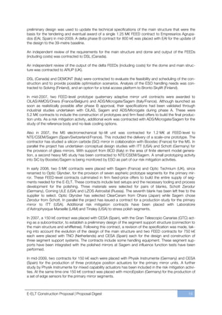 preliminary design was used to update the technical specifications of the main structure that were the
basis for the tendering and eventual award of a single 1.25 M€ FEED contract to Empresarios Agrupa-
dos (EAI, Spain) in mid-2009. A delta phase B contract for 800 k€ was placed with EAI for the update of
the design to the 39-metre baseline.

An independent review of the requirements for the main structure and dome and output of the FEEDs
(including costs) was contracted to DSL (Canada).

An independent review of the output of the delta FEEDs (including costs) for the dome and main struc-
ture was contracted to ARUP (UK).

DSL (Canada) and DEMONT (Italy) were contracted to evaluate the feasibility and scheduling of the con-
struction and to provide possible optimisation scenarios. Analysis of the ESO handling needs was con-
tracted to Solving (Finland), and an option for a total access platform to Bronto Skylift (Finland).

In mid-2007, two FEED-level prototype quaternary adaptive mirror unit contracts were awarded to
CILAS/AMOS/Onera (France/Belgium) and ADS/Microgate/Sagem (Italy/France). Although launched as
soon as realistically possible after phase B approval, their specifications had been validated through
industrial studies undertaken with CILAS, Sagem and ADS/Microgate during phase A. These were
5.2 M€ contracts to include the construction of prototypes and firm fixed offers to build the final produc-
tion units. As a risk mitigation activity, additional work was contracted with ADS/Microgate/Sagem for the
study of the reference body and no-leak cooling options.

Also in 2007, the M5 electromechanical tip-tilt unit was contracted for 1.2 M€ at FEED-level to
NTE/CSEM/Sagem (Spain/Switzerland/France). This included the delivery of a scale-one prototype. The
contractor has studied a silicon carbide (SiC) mirror in collaboration with Boostec (France) for the M5. In
parallel the project has undertaken conceptual design studies with ITT (USA) and Schott (Germany) for
the provision of glass mirrors. With support from BCD (Italy) in the area of finite element model genera-
tion, a second heavy M5 study has been contracted to NTE/CSEM/Sagem. A small prototyping activity
into SiC by Boostec/Sagem is being monitored by ESO as part of our risk mitigation activities.

In early 2008, two 5 M€ contracts were placed with Sagem (France) and Optic Technium (UK), since
renamed to Optic Glyndwr, for the provision of seven aspheric prototype segments for the primary mir-
ror. These FEED-level contracts culminated in firm fixed-price offers to build the entire supply of seg-
ments needed for the E-ELT. These contracts include test setups and the necessary tooling and process
development for the polishing. Three materials were selected for pairs of blanks, Schott Zerodur
(Germany), Corning ULE (USA) and LZOS Astrosital (Russia). The seventh blank has been left free to the
supplier to select. Optic Glyndwr has selected ClearCeram from Ohara (Japan) while Sagem chose
Zerodur from Schott. In parallel the project has issued a contract for a production study for the primary
mirror to ITT (USA). Additional risk mitigation contracts have been placed with Laboratoire
d’Astrophysique Marseille (LAM) and Tinsley (USA) to stress polish segments.

In 2007, a 150 k€ contract was placed with CESA (Spain), with the Gran Telescopio Canarias (GTC) act-
ing as a subcontractor, to establish a preliminary design of the segment support structure (connection to
the main structure and whiffletree). Following this contract, a revision of the specification was made, tak-
ing into account the evolution of the design of the main structure and two FEED contracts for 750 k€
each were placed with TNO (Netherlands) and CESA (Spain) each for the design and construction of
three segment support systems. The contracts include some handling equipment. These segment sup-
ports have been integrated with the polished mirrors at Sagem and influence function tests have been
performed.

In mid-2009, two contracts for 150 k€ each were placed with Physik Instrumente (Germany) and CESA
(Spain) for the production of three prototype position actuators for the primary mirror units. A further
study by Physik Instrumente for mixed capability actuators has been included in the risk mitigation activi-
ties. At the same time one 150 k€ contract was placed with microEpsilon (Germany) for the production of
a set of edge sensors for the primary mirror segments.



E-ELT Construction Proposal | Proposal Digest                                                          19
 