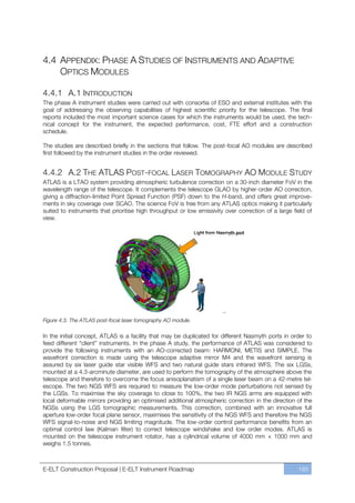 4.4 APPENDIX: PHASE A STUDIES OF INSTRUMENTS AND ADAPTIVE
    OPTICS MODULES

4.4.1 A.1 INTRODUCTION
The phase A instrument studies were carried out with consortia of ESO and external institutes with the
goal of addressing the observing capabilities of highest scientific priority for the telescope. The final
reports included the most important science cases for which the instruments would be used, the tech-
nical concept for the instrument, the expected performance, cost, FTE effort and a construction
schedule.

The studies are described briefly in the sections that follow. The post-focal AO modules are described
first followed by the instrument studies in the order reviewed.


4.4.2 A.2 THE ATLAS POST-FOCAL LASER TOMOGRAPHY AO MODULE STUDY
ATLAS is a LTAO system providing atmospheric turbulence correction on a 30-inch diameter FoV in the
wavelength range of the telescope. It complements the telescope GLAO by higher-order AO correction,
giving a diffraction-limited Point Spread Function (PSF) down to the H-band, and offers great improve-
ments in sky coverage over SCAO. The science FoV is free from any ATLAS optics making it particularly
suited to instruments that prioritise high throughput or low emissivity over correction of a large field of
view.




Figure 4.3. The ATLAS post-focal laser tomography AO module.

In the initial concept, ATLAS is a facility that may be duplicated for different Nasmyth ports in order to
feed different “client” instruments. In the phase A study, the performance of ATLAS was considered to
provide the following instruments with an AO-corrected beam: HARMONI, METIS and SIMPLE. The
wavefront correction is made using the telescope adaptive mirror M4 and the wavefront sensing is
assured by six laser guide star visible WFS and two natural guide stars infrared WFS. The six LGSs,
mounted at a 4.3-arcminute diameter, are used to perform the tomography of the atmosphere above the
telescope and therefore to overcome the focus anisoplanatism of a single laser beam on a 42-metre tel-
escope. The two NGS WFS are required to measure the low-order mode perturbations not sensed by
the LGSs. To maximise the sky coverage to close to 100%, the two IR NGS arms are equipped with
local deformable mirrors providing an optimised additional atmospheric correction in the direction of the
NGSs using the LGS tomographic measurements. This correction, combined with an innovative full
aperture low-order focal plane sensor, maximises the sensitivity of the NGS WFS and therefore the NGS
WFS signal-to-noise and NGS limiting magnitude. The low-order control performance benefits from an
optimal control law (Kalman filter) to correct telescope windshake and low order modes. ATLAS is
mounted on the telescope instrument rotator, has a cylindrical volume of 4000 mm × 1000 mm and
weighs 1.5 tonnes.



E-ELT Construction Proposal | E-ELT Instrument Roadmap                                               193
 