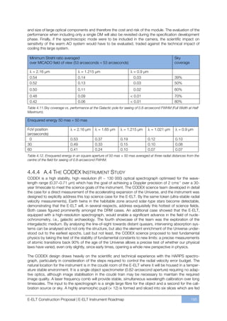 and size of large optical components and therefore the cost and risk of the module. The evaluation of the
performance when including only a single DM will also be revisited during the specification development
phase. Finally, if the spectroscopic mode were to be included in the camera, the scientific impact on
sensitivity of the warm AO system would have to be evaluated, traded against the technical impact of
cooling this large system.

 Minimum Strehl ratio averaged                                                                   Sky
 over MICADO field of view (53 arcseconds          53 arcseconds)                                coverage

   = 2.16 µm                        = 1.215 µm                        = 0.9 µm
 0.54                              0.14                               0.03                       39%
 0.52                              0.13                               0.03                       50%
 0.50                              0.11                               0.02                       60%
 0.48                              0.09                             < 0.01                       70%
 0.42                              0.06                             < 0.01                       80%
Table 4.11.Sky coverage vs. performance at the Galactic pole for seeing of 0.8-arcsecond FWHM (Full Width at Half
Maximum).

Ensquared energy 50 mas        50 mas

FoV position                  = 2.16 µm       = 1.65 µm        = 1.215 µm        = 1.021 µm        = 0.9 µm
(arcseconds)
  0                         0.53            0.37             0.19              0.12              0.10
30                          0.49            0.33             0.15              0.10              0.08
60                          0.41            0.24             0.10              0.07              0.07
Table 4.12. Ensquared energy in an square aperture of 50 mas × 50 mas averaged at three radial distances from the
centre of the field for seeing of 0.8-arcsecond FWHM.


4.4.4 A.4 THE CODEX INSTRUMENT STUDY
CODEX is a high stability, high resolution (R ~ 130 000) optical spectrograph optimised for the wave-
length range (0.37ﬃ0.71 µm) which has the goal of achieving a Doppler precision of 2 cms-1 over a 30-
year timescale to meet the science goals of the instrument. The CODEX science team developed in detail
the case for a direct measurement of the accelerating expansion of the Universe, and the instrument was
designed to explicitly address this top science case for the E-ELT. By the same token (ultra-stable radial
velocity measurements), Earth twins in the habitable zone around solar-type stars become detectable,
demonstrating that the E-ELT will, in several respects, address exquisitely this hottest of science fields.
Both cases figured prominently amongst the DRM cases. An additional case showed that the E-ELT,
equipped with a high-resolution spectrograph, would enable a significant advance in the field of nucle-
ochronometry, i.e., galactic archaeology. The fourth showcase of the team was the exploration of the
intergalactic medium. By analysing the line-of-sight towards distant quasars, intervening absorption sys-
tems can be analysed and not only the structure, but also the element enrichment of the Universe under-
stood out to the earliest epochs. Last but not least, the CODEX science proposed to test fundamental
physics by taking the test of the stability of fundamental constants to new limits: a precise measurements
of atomic transitions back 90% of the age of the Universe allows a precise test of whether our physical
laws have varied, even only slightly, since early times, opening a whole new perspective in physics.

The CODEX design draws heavily on the scientific and technical experience with the HARPS spectro-
graph, particularly in consideration of the steps required to control the radial velocity error budget. The
natural location for the instrument is in the coudé room of the E-ELT where it will be housed in a temper-
ature stable environment. It is a single object spectrometer (0.82-arcsecond aperture) requiring no adap-
tive optics, although image stabilisation in the coudé train may be necessary to maintain the required
image quality. A laser frequency comb will provide stable, simultaneous wavelength calibration over long
timescales. The input to the spectrograph is a single large fibre for the object and a second for the cali-
bration source or sky. A highly anamorphic pupil (× 12) is formed and sliced into six slices which are fed

E-ELT Construction Proposal | E-ELT Instrument Roadmap                                                      195
 