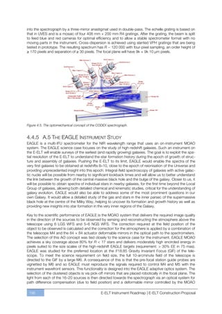 into the spectrograph by a three-mirror anastigmat used in double-pass. The echelle grating is based on
that in UVES and is a mosaic of four 408 mm × 200 mm R4 gratings. After the grating, the beam is split
to feed blue and red cameras for optimal efficiency and to allow a stable spectrometer format with no
moving parts in the instrument. Cross-dispersion is achieved using slanted VPH gratings that are being
tested in prototype. The resulting spectrum has R ~ 120 000 with four-pixel sampling, an order height of
≥ 170 pixels and separation of ≥ 30 pixels. The focal plane will have 9k × 9k 10 µm pixels.




Figure 4.5. The optomechanical concept of the CODEX spectrograph.


4.4.5 A.5 THE EAGLE INSTRUMENT STUDY
EAGLE is a multi-IFU spectrometer for the NIR wavelength range that uses an on-instrument MOAO
system. The EAGLE science case focuses on the study of high-redshift galaxies. Such an instrument on
the E-ELT will enable surveys of the earliest (and rapidly growing) galaxies. The goal is to exploit the spa-
tial resolution of the E-ELT to understand the star formation history during the epoch of growth of struc-
ture and assembly of galaxies. Pushing the E-ELT to its limit, EAGLE would enable the spectra of the
very first galaxies to be obtained at redshifts 8–10, close to the epoch of reionisation of the Universe and
providing unprecedented insight into this epoch. Integral-field spectroscopy of galaxies with active galac-
tic nuclei will be possible from nearby to significant lookback times and will allow us to better understand
the link between the growth of the central massive black hole and the bulge of the galaxy. Closer to us, it
will be possible to obtain spectra of individual stars in nearby galaxies, for the first time beyond the Local
Group of galaxies, allowing both detailed chemical and kinematic studies, critical for the understanding of
galaxy evolution. EAGLE would also be able to address some of the most prominent questions in our
own Galaxy. It would allow a detailed study of the gas and stars in the inner parsec of the supermassive
black hole at the centre of the Milky Way, helping to uncover its formation and growth history as well as
providing new insights into star formation in the very inner regions of the Galaxy.

Key to the scientific performance of EAGLE is the MOAO system that delivers the required image quality
in the direction of the sources to be observed by sensing and reconstructing the atmosphere above the
telescope using 6 LGS WFS and 5ﬃ6 NGS WFS. The correction required at the field position of the
object to be observed is calculated and the correction for the atmosphere is applied by a combination of
the telescope M4 and the 84 × 84 actuator deformable mirrors in the optical path to the spectrometers.
The selection of this AO concept was tied closely to the science case for the instrument. EAGLE MOAO
achieves a sky coverage above 80% for R < 17 stars and delivers moderately high encircled energy in
pixels suited to the size scales of the high-redshift EAGLE targets (requirement: > 30% EE in 75 mas).
EAGLE was studied for the preferred location at the f/18.85 Gravity Invariant Focus (GIF) of the tele-
scope. To meet the science requirement on field size, the full 10-arcminute field of the telescope is
directed to the GIF by a large M6. A consequence of this is that the pre-focal station guide probes are
vignetted by M6 and so EAGLE must reproduce the signals required to control M4 and M5 with the
instrument wavefront sensors. This functionality is designed into the EAGLE adaptive optics system. The
selection of the clustered objects is via pick-off mirrors that are placed robotically in the focal plane. The
light from each of the 16ﬃ20 sources is then directed towards the spectrograph via an optical system for
path difference compensation (due to field position) and a deformable mirror controlled by the MOAO

 196                                            E-ELT Instrument Roadmap | E-ELT Construction Proposal
 