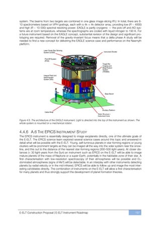 system. The beams from two targets are combined in one glass image-slicing IFU. In total, there are 8-
10 spectrometers based on VPH gratings, each with a 4k × 4k detector array, providing low (R ~ 4000)
and high (R ~ 10 000) spectral resolving power. EAGLE is partly cryogenic — the pick-off and AO sys-
tems are at room temperature, whereas the spectrographs are cooled with liquid nitrogen to 190 K. For
a future instrument based on the EAGLE concept, substantial revision of the design and significant pro-
totyping are required. Removal of the gravity-invariant focus means that a delta phase A study will be
needed to find a new concept for delivering the EAGLE science case and performance on the Nasmyth
platform.




Figure 4.6. The architecture of the EAGLE instrument. Light is directed into the top of the instrument as shown. The
whole system is mounted on a mechanical rotator.


4.4.6 A.6 THE EPICS INSTRUMENT STUDY
The EPICS instrument is essentially designed to image exoplanets directly, one of the ultimate goals of
the E-ELT. The EPICS science team explored several science cases around this topic and answered in
detail what will be possible with the E-ELT. Young, self-luminous planets in star-forming regions or young
clusters will be prominent targets as they can be imaged all the way into the solar system near the snow-
line, and this out to the distance of the nearest star-forming regions (300ﬃ500 light-years). At closer dis-
tances (< 30 light-years from the Sun) an instrument such as EPICS on the E-ELT will be able to image
mature planets of the mass of Neptune or a super-Earth, potentially in the habitable zone of their star. A
first characterisation with low-resolution spectroscopy of their atmospheres will be possible and O 2-
dominated atmospheres (signs of life?) will be detectable. In an interplay with other instruments detecting
planets by radial velocity or in the mid-infrared, EPICS will be able to follow up and image the most inter-
esting candidates directly. The combination of instruments on the E-ELT will allow a first characterisation
for many planets and thus strongly support the development of planet formation theories.




E-ELT Construction Proposal | E-ELT Instrument Roadmap                                                         197
 