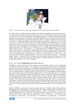 Figure 4.7. A schematic overview of the major components of EPICS mounted on the Nasmyth platform.

The EPICS concept combines extreme adaptive optics with the capabilities of two (possibly three) sci-
ence instruments to achieve these goals. Contrast ratios of 10-8ﬃ10-9 are required and are reached using
a combination of innovative optical design, extremely high Strehl AO (> 90%) and differential detection
methods including polarimetric imaging and integral field spectroscopy. The final step in achieving these
contrasts is in the data reduction and post-processing. EPICS is a bench-mounted instrument that can
be located on the Nasmyth platform; the preferred location is the straight-through port. 10% of the light
is used by an on-instrument SCAO system that provides signals for the telescope M4. The common
optical path contains an atmospheric dispersion corrector and the high-order deformable mirror for the
XAO module. The science beam may be directed into either the integral field spectrograph or the EPOL
imaging polarimeter. The baseline for the integral field unit is a lenslet design based on the SPHERE
design; there are 343 × 343 lenslets for a 0.8-arcsecond field. An alternative image-slicing design
remains under study. The spectrometer optical design has a six-lens collimator and five-lens camera
which focuses the light on a mosaic of four 4k × 4k detectors. The only cryogenic element is the detector
since the wavelength range is restricted to 0.6ﬃ1.65 µm. The EPOL field is 1.37 arcseconds × 1.37
arcseconds; each channel is equipped with a 4k × 8k CCD. A third science instrument — a differential
speckle imager — is also part on the continuing work on conceptual design and prototyping. The XAO
system uses an innovative roof-pyramid wavefront sensor to measure the signals to control a 210 × 210
actuator deformable mirror of ~ 300 mm diameter.


4.4.7 A.7 THE HARMONI INSTRUMENT STUDY
HARMONI is an integral field spectrometer covering a broad wavelength range (0.47ﬃ2.45 µm) designed
for operation with the LTAO system. It is a multimode instrument covering a wide range of observational
conditions and scientific programmes. The HARMONI team highlighted the E-ELT strong science cases
that high spatial resolution, integral-field spectroscopy will enable. One of the most interesting cases is
the one complementing the exoplanet cases of other instruments, with the possibility to obtain spectros-
copy of the typical Jupiter-mass exoplanets detected with 8ﬃ10-metre-class telescopes. This will allow
researchers to fully characterise this type of exoplanet by determining their age, mass and temperature.
By expanding this case to higher mass, it will be possible to study the low-mass regime of star formation
and to understand the transition between planet and brown dwarf formation. Further, the high spatial
resolution of the instrument will probe the vicinity of intermediate-mass black holes in star clusters and
dwarf galaxies, thought to be possible seeds of supermassive black holes at high redshift. The combina-
tion of high spatial and medium to high spectral resolution will further allow the study of resolved stellar
populations in nearby galaxies with the goal of better understanding galaxy evolution throughout cosmic
time.

Similarly, HARMONI complements the science cases outlined by the EAGLE science team with higher
spatial resolution for single objects and with extension to the visible wavelength range. The scientific case
for HARMONI calls for three spectral resolution modes (R ~ 4000, R ~ 10 000 and R ~ 20 000). Four
selectable plate scales (4 mas, 10 mas, 20 mas and 40 mas) are matched to the size scale of the astro-
nomical objects to be studied with the resulting field size (5 arcseconds × 10 arcseconds, 2.5
arcseconds × 5 arcseconds, 1.25 arcseconds × 2.5 arcseconds, 0.5 arcseconds × 1.0 arcsecond

 198                                            E-ELT Instrument Roadmap | E-ELT Construction Proposal
 