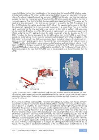 respectively) being derived from consideration of the source sizes, the expected PSF (whether seeing-
limited or delivered by an AO system) and the demands of obtaining good sky subtraction in the near-
infrared. To achieve the large fields with fine sampling, HARMONI partitions the input focal plane into four
subfields that feed four integral field units. The output of the IFU is two pseudo-slits that form the input to
two spectrographs. Thus for the full field, there are eight spectrographs in total. VPH gratings are the
baseline for this component — ten gratings are mounted in a wheel for the NIR. The detector is a
4k × 4k NIR detector. For optical spectroscopy (0.47ﬃ0.8 µm) the expected performance of the AO at
this wavelength implies that the 40-mas pixel scale is adequate in all cases. Since there is no need for
rapid beam-switching for sky subtraction, one quarter of the field is sufficient (5.0 arcseconds
× 2.5 arcseconds). Therefore, one of the IFU channels is equipped with two optical spectrographs and
wheels containing five VPH gratings to cover the visible wavelength range; the detector is a 4k × 4k
CCD. To reduce the thermal background, the complete optical train for HARMONI is liquid nitrogen
cooled and contained in a 4-metre diameter cryostat mounted statically on the Nasmyth platform. The
field rotation for the small input field is compensated by an optical de-rotator in the instrument fore-
optics. A secondary guiding system, also in the common fore-optics, corrects for any relative motions of
HARMONI and the telescope beam using measurements of a natural guide star selected within a 19-inch
beam. HARMONI is designed for use with the LTAO system and with GLAO. A SCAO system using the
telescope M4 has been designed and could be built to substitute for the LTAO system, though with lim-
ited sky coverage, in the case that HARMONI were to be developed on a shorter timescale than the
LTAO.




Figure 4.8. The optical path of a single channel from the K-mirror that de-rotates the field to the detector. This is for
one of the two visible cameras. Light from the telescope passes through the scale changer in the fore-optics, then is
subdivided at the field splitter. The beam is collimated before entering the slicer and finally focused onto the spec-
trometer 4k × 4k array.

The main risk to technical readiness of the instrument is the complexity resulting from the size of the cry-
ostat and the number of mechanisms. To deliver HARMONI as a first-light instrument, careful considera-
tion will be given to simplifying the optomechanical concept while maintaining the key scientific drivers
that include the operation at visible wavelengths and the high spectral resolution spectroscopy. The pos-
sibilities include reducing the number of spectrographs to reduce volume and mass of the instrument.
This may be achieved by a revision of the optical design or by reducing the field of view. The latter would
affect the sky-subtraction scheme currently planned for the instrument (nodding along the IFU) with the
potential to limit the sensitivity ultimately achieved. Further work with SINFONI data and experience with
KMOS (to be commissioned in 2012) will improve our understanding of NIR sky-subtraction with IFUs.
Further work is required regarding the strategy for implementation of the adaptive optics module. During
the phase A studies, it was not possible to investigate the full integration of the instrument with the AO
module. This may result in substantial simplifications of the AO module design and alleviate one of the



E-ELT Construction Proposal | E-ELT Instrument Roadmap                                                             199
 