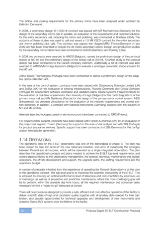 The airflow and cooling requirements for the primary mirror have been analysed under contract by
Kirkholm (Denmark).

In 2008, a preliminary design (B1) 500 k€ contract was placed with MT Mechatronics (Germany) for the
design of the secondary mirror cell. In parallel, an evaluation of the requirements and potential solutions
for the entire secondary unit, including the mirror and polishing, was contracted to Brashear (USA). The
outcome of these studies was used to call and award a 1.5 M€ FEED contract for the entire secondary
unit (mirror polishing plus cell). This contract was placed with Sagem/MTM (France/Germany) in late
2009 and has been amended to include the 39-metre secondary option. Design and production studies
for the secondary mirror blank have been contracted to Schott (Germany) and Corning (USA).

In 2008 two contracts were awarded to AMOS (Belgium), namely the preliminary design of the pre-focal
station at 500 k€ and the preliminary design of the tertiary cell at 300 k€. A further study of the prefocal
station has been contracted to the Danish company Kirkholm. Additionally a 40 k€ contract was later
awarded to AMOS/Micromega Dynamics (Belgium) to evaluate a prototype pneumatic shape actuator for
the M3 unit.

Active Space Technologies (Portugal) have been contracted to deliver a preliminary design of the adap-
tive optics calibration unit.

In the area of the control system, contracts have been placed with Observatory Sciences Limited (UK)
and SciSys (UK) for the evaluation of existing infrastructures, Rovsing (Denmark) and Critical Software
(Portugal) for independent software verification and validation plans, Space Systems Finland (Finland) for
the evaluation of real-time requirements, the University of Liege (Belgium) for the control algorithms of the
primary mirror cell and KN Systèmes (France) for the design of the primary mirror control system. INES
(Switzerland) has provided consultancy for the evaluation of the network requirements and control sys-
tem demands. In addition, a contract with National Instruments (Germany) assisted with the solution of
M1 and M4 control.

Alternate laser technologies based on semiconductors have been contracted to ORC (Finland).

For project control support, contracts have been placed with Franklin & Andrews (UK) for an evaluation of
the project risk register, Threon (Germany) for support in the area of risk analysis and with ISQ (Portugal)
for product assurance services. Specific support has been contracted to USB (Germany) for the config-
uration item data list generation.


1.14 OPERATIONS
The operations plan for the E-ELT observatory was one of the deliverables of phase B. The plan has
been revised to take into account the new telescope baseline, and aims at maximising the synergies
between Paranal and Armazones, which will be operated as a single integrated observatory. The plan
describes the operational concepts and plans needed to achieve the E-ELT top-level requirements, and
covers aspects related to the observatory management, the science, technical, maintenance and logistic
operations, the off-site development and support, the upgrade paths, the staffing requirements and the
operations budget.

A number of principles inherited from the experience of operating the Paranal Observatory is at the core
of the operations concept. The top-level goal is to maximise the scientific productivity of the E-ELT. This
is achieved by ensuring an optimal performance level of telescope and instrumentation by extensive use
of metrology, as well as of preventive and predictive maintenance, where the most challenging goal will
be to perform, within the available day-time hours, all the required maintenance and corrective tasks
necessary to have a “ready-to-go” telescope at sunset.

There will be procedures designed to provide a safe, efficient and cost-effective operation of the facility to
deliver scientific data of high and consistent quality together with all ancillary data needed for their cali-
bration, and provide opportunities for technical upgrades and development of new instruments and
Adaptive Optics (AO) systems over the lifetime of the facility.


 20                                                          Proposal Digest | E-ELT Construction Proposal
 