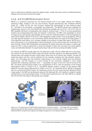 risks to performance identified during the design phase, namely that there would be differential flexure
between the instrument and the AO module.


4.4.8 A.8 THE METIS INSTRUMENT STUDY
METIS is a workhorse instrument for the thermal infrared (2.9ﬃ14 µm) region offering nine different
observing modes -imaging in the LM- and N-bands, long-slit spectroscopy with moderate resolving
power (R ~ 5000) for the LM- and N-bands; integral field spectroscopy at high resolving power
(R ~ 100 000) in the LM-bands; coronagraphy and polarimetry. The METIS science team analysed the
breakthrough science in the mid-infrared that will become possible with the E-ELT. The E-ELT with an
MIR capability will excel in protoplanetary disc research, probing inside 1ﬃ10 AU of forming exoplanetary
systems and understanding their origin and diversity. Furthermore, the MIR is the wavelength of choice
to image young, self-luminous giant planets and to study the molecules present in their atmospheres as
well as their weather. METIS on the E-ELT will characterise a large number of young exoplanets. With its
very high spectral resolution in the mid-infrared, METIS will also allow the study of the Solar System in
more detail than ever before, from cometary volatiles to the surface of Kuiper Belt objects. METIS prom-
ises a strong push in our understanding of stars and planets, but its science cases are not limited to the
local Universe. Indeed, MIR wavelengths can penetrate the heavily obscured inner regions of nearby gal-
axies and offer a unique opportunity to study the interplay of heavy star formation and active galactic
nuclei, and ultimately between the supermassive black hole and the surrounding interstellar medium.

On entering the METIS cryostat, light from the telescope is split, with the visible light sent to the wave-
front sensor for the instrument SCAO mode that sends correction signals to the telescope M4/M5. The
infrared beam then passes through a Dicke switch which acts as an internal, fast chopper, through the
optical de-rotator and then may be directed into the modules containing the high-resolution spectro-
graph, the LM-imaging plus low-resolution spectroscopy or the N-band imaging plus low-resolution
spectroscopy. The fast chopper is a novel concept for this instrument: chopping is more usually
achieved with a telescope secondary mirror — a possibility not open to the E-ELT due to the size of the
M2. The whole optomechanical system is at a temperature of 80 K, with the exception of the N-band
spectrograph which is cooled to 30 K. The METIS detector system is based on the Aquarius MIR
detectors currently being implemented for VISIR on the VLT. As mentioned above, METIS is equipped
with an on-instrument SCAO system. An interesting outcome from the study was that diffraction-limited
image quality in the MIR can be delivered using just the telescope M4, with wavefront correction signals
provided from an on-board SCAO system. The full science performance is met when METIS is coupled
with the ATLAS LTAO system offering high sky coverage.




Figure 4.9. The optical layout of METIS (left) showing the two science modules — the imager with low-resolution
spectroscopy and the high-resolution spectrometer. The on-board AO module is shown. This complete system is
inside the METIS cryostat shown (right) at the straight through port on the Nasmyth platform.




 200                                              E-ELT Instrument Roadmap | E-ELT Construction Proposal
 