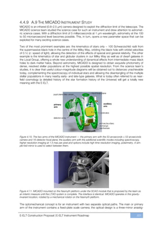 4.4.9 A.9 THE MICADO INSTRUMENT STUDY
MICADO is an infrared (0.8ﬃ2.5 µm) camera designed to exploit the diffraction limit of the telescope. The
MICADO science team studied the science case for such an instrument and drew attention to astromet-
ric science cases. With a diffraction limit of 5 milliarcseconds at 1 μm wavelength, astrometry at the 100
to 50 microarcsecond level becomes possible. This, in turn, opens a new parameter space that can be
exploited for many exciting science cases.

Two of the most prominent examples are: the kinematics of stars only ~ 100 Schwarzschild radii from
the supermassive black hole in the centre of the Milky Way, orbiting the black hole with orbital velocities
of 0.1c (c: speed of light), allowing the detection of the effects of special and general relativity. The other
example is the kinematics of star and globular clusters in our Milky Way as well as of dwarf galaxies in
the Local Group, offering a whole new understanding of dynamical effects from intermediate-mass black
holes to dark matter halos. Beyond astrometry, MICADO is designed to obtain exquisite photometry of
dense, resolved stellar populations at the highest possible spatial resolution. From the science team’s
studies, it is clear that useful colour–magnitude diagrams will be obtained out to distances unachievable
today, complementing the spectroscopy of individual stars and allowing the disentangling of the multiple
stellar populations in many nearby early- and late-type galaxies. What is today often referred to as near-
field cosmology (a detailed history of the star formation history of the Universe) will get a totally new
meaning with the E-ELT.




Figure 4.10. The two arms of the MICADO instrument — the primary arm with the 53 arcseconds × 53 arcseconds
camera and 16-detector focal plane; the auxiliary arm with the additional scientific modes including spectroscopy,
higher resolution imaging at 1.5 mas per pixel and options include high time-resolution imaging, polarimetry. A sim-
ple fold mirror is used to select between them.




Figure 4.11. MICADO mounted on the Nasmyth platform under the SCAO module that is proposed by the team as
an interim measure until the LTAO system is complete. The interface is identical. MICADO operates in this gravity-
invariant location, rotated by a mechanical rotator on the Nasmyth platform.

The optomechanical concept is for an instrument with two separate optical paths. The main or primary
arm of the instrument contains a fixed-plate scale camera; the optical design is a three-mirror anastig-

E-ELT Construction Proposal | E-ELT Instrument Roadmap                                                         201
 