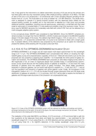 mat. A key goal for the instrument is to deliver astrometric accuracy of 50 µas and so the primary arm
has fixed optics with the only mechanism being a filter wheel providing a selection of 20 filters. The field
of view of this arm is 53 arcseconds × 53 arcseconds with 3-mas sampling (Nyquist sampling the dif-
fraction limit at 1.0 µm). The focal plane is an array of sixteen 4k × 4k NIR detectors. The whole instru-
ment is designed to operate in a gravity-invariant location with the telescope beam folded into the
upward looking cryostat. An auxiliary arm in the instrument is selected by a fold mirror and provides
additional scientific capabilities, including long-slit spectroscopy, polarimetry, a small field with finer pixel
scale for astrometry in crowded fields (1.5 mas pixels) and possibly a high time resolution mode. The sci-
ence case for MICADO demands the moderately wide field with uniform PSF that can be delivered by a
multi-conjugate adaptive optics system.

In the conceptual phase, MAORY was considered to feed MICADO. Since the MAORY schedule pre-
dicted at phase A is longer than that for MICADO, a SCAO module was included in the MICADO baseline
design in the later stages of the study. This delivers high Strehl images (> 70% on-axis at mv = 12) and a
27 arcseconds × 27 arcseconds corrected field, of course to be restricted to fields with a bright guide
star. A phased delivery of the detectors was proposed by the consortium as an option for matching a
phased AO delivery while assisting with the project costs/cash flow.


4.4.10 A.10 THE OPTIMOS–DIORAMAS INSTRUMENT STUDY
OPTIMOS–DIORAMAS is an imager and slit mask-based multi-object spectrometer for the wavelength
range 0.37ﬃ1.4 µm. The OPTIMOS–DIORAMAS team concentrated their efforts on studying the high-
redshift galaxy survey and characterisation capability of the E-ELT. Multi-slit instruments such as the one
proposed are very powerful in exploring from redshifts 1 to 6 essentially the entire period of galaxy for-
mation and evolution. The OPTIMOS–DIORAMAS team proposes an ultra-deep imaging survey (down to
AB magnitudes of 30, an order of magnitude deeper than possible today). A complementary spectro-
scopic survey would discover the first building blocks of galaxies at redshifts z > 6 and trace the mass
assembly of galaxies since this earliest epoch of galaxy formation. The oldest stellar populations,
expected in quiescent galaxies, can be traced well beyond a redshift of z ~ 2 with the E-ELT — and so
can the population and frequency of galaxies with active galactic nuclei. Finally, 3D tomography of the
intergalactic medium at 2 < z < 3.5 can be studied through quasar absorption lines and the large-scale
distribution of galaxies at redshifts z > 2. In summary, the E-ELT will be able to explore the formation of
galaxies and the large-scale structures in the Universe in an unprecedented way.




Figure 4.12. A view of the OPTIMOS–DIORAMAS system with the cabinets for the filters and gratings and robotic
exchange mechanisms (to the right). At the left of the figure, the mask exchange mechanism can be seen. The cylin-
drical structure is the rotating part of the instrument.

The realisation of this wide-field MOS is as follows. A 6.78 arcminute × 6.78 arcminute field is split into
four quadrants at the telescope focal plane and feeds four spectrometers — two optimised for the
wavelength range 0.37ﬃ1.0 µm using three 4k × 4k CCD detectors and two optimised for the range 0.6ﬃ
1.4 µm using three 4k × 4k HgCdTe detectors. In the overlap wavelength range (0.6ﬃ1.0 µm),


 202                                              E-ELT Instrument Roadmap | E-ELT Construction Proposal
 