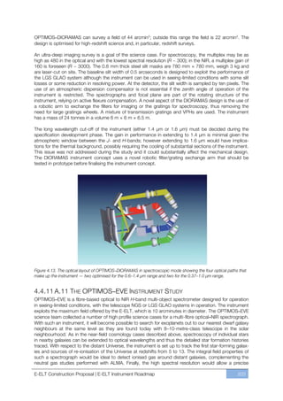 OPTIMOS–DIORAMAS can survey a field of 44 arcmin2; outside this range the field is 22 arcmin 2. The
design is optimised for high-redshift science and, in particular, redshift surveys.

An ultra-deep imaging survey is a goal of the science case. For spectroscopy, the multiplex may be as
high as 480 in the optical and with the lowest spectral resolution (R ~ 300); in the NIR, a multiplex gain of
160 is foreseen (R ~ 3000). The 0.8 mm thick steel slit masks are 780 mm × 780 mm, weigh 3 kg and
are laser-cut on site. The baseline slit width of 0.5 arcseconds is designed to exploit the performance of
the LGS GLAO system although the instrument can be used in seeing-limited conditions with some slit
losses or some reduction in resolving power. At the detector, the slit width is sampled by ten pixels. The
use of an atmospheric dispersion compensator is not essential if the zenith angle of operation of the
instrument is restricted. The spectrographs and focal plane are part of the rotating structure of the
instrument, relying on active flexure compensation. A novel aspect of the DIORAMAS design is the use of
a robotic arm to exchange the filters for imaging or the gratings for spectroscopy, thus removing the
need for large gratings wheels. A mixture of transmission gratings and VPHs are used. The instrument
has a mass of 24 tonnes in a volume 6 m × 6 m × 6.5 m.

The long wavelength cut-off of the instrument (either 1.4 µm or 1.6 µm) must be decided during the
specification development phase. The gain in performance in extending to 1.4 µm is minimal given the
atmospheric window between the J- and H-bands; however extending to 1.6 µm would have implica-
tions for the thermal background, possibly requiring the cooling of substantial sections of the instrument.
This issue was not addressed during the study and it could substantially affect the mechanical design.
The DIORAMAS instrument concept uses a novel robotic filter/grating exchange arm that should be
tested in prototype before finalising the instrument concept.




Figure 4.13. The optical layout of OPTIMOS–DIORAMAS in spectroscopic mode showing the four optical paths that
make up the instrument — two optimised for the 0.6–1.4 µm range and two for the 0.37–1.0 µm range.


4.4.11 A.11 THE OPTIMOS–EVE INSTRUMENT STUDY
OPTIMOS–EVE is a fibre-based optical to NIR H-band multi-object spectrometer designed for operation
in seeing-limited conditions, with the telescope NGS or LGS GLAO systems in operation. The instrument
exploits the maximum field offered by the E-ELT, which is 10 arcminutes in diameter. The OPTIMOS–EVE
science team collected a number of high profile science cases for a multi-fibre optical–NIR spectrograph.
With such an instrument, it will become possible to search for exoplanets out to our nearest dwarf galaxy
neighbours at the same level as they are found today with 8ﬃ10-metre-class telescope in the solar
neighbourhood. As in the near-field cosmology cases described above, spectroscopy of individual stars
in nearby galaxies can be extended to optical wavelengths and thus the detailed star formation histories
traced. With respect to the distant Universe, the instrument is set up to track the first star-forming galax-
ies and sources of re-ionisation of the Universe at redshifts from 5 to 13. The integral field properties of
such a spectrograph would be ideal to detect ionised gas around distant galaxies, complementing the
neutral gas studies performed with ALMA. Finally, the high spectral resolution would allow a precise

E-ELT Construction Proposal | E-ELT Instrument Roadmap                                                  203
 