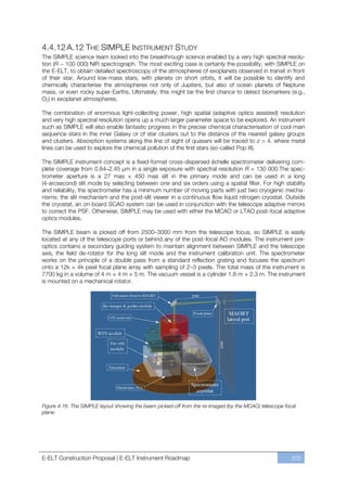 4.4.12 A.12 THE SIMPLE INSTRUMENT STUDY
The SIMPLE science team looked into the breakthrough science enabled by a very high spectral resolu-
tion (R ~ 100 000) NIR spectrograph. The most exciting case is certainly the possibility, with SIMPLE on
the E-ELT, to obtain detailed spectroscopy of the atmospheres of exoplanets observed in transit in front
of their star. Around low-mass stars, with planets on short orbits, it will be possible to identify and
chemically characterise the atmospheres not only of Jupiters, but also of ocean planets of Neptune
mass, or even rocky super-Earths. Ultimately, this might be the first chance to detect biomarkers (e.g.,
O2) in exoplanet atmospheres.

The combination of enormous light-collecting power, high spatial (adaptive optics assisted) resolution
and very high spectral resolution opens up a much larger parameter space to be explored. An instrument
such as SIMPLE will also enable fantastic progress in the precise chemical characterisation of cool main
sequence stars in the inner Galaxy or of star clusters out to the distance of the nearest galaxy groups
and clusters. Absorption systems along the line of sight of quasars will be traced to z > 4, where metal
lines can be used to explore the chemical pollution of the first stars (so-called Pop III).

The SIMPLE instrument concept is a fixed-format cross-dispersed échelle spectrometer delivering com-
plete coverage from 0.84–2.45 µm in a single exposure with spectral resolution R = 130 000.The spec-
trometer aperture is a 27 mas × 450 mas slit in the primary mode and can be used in a long
(4-arcsecond) slit mode by selecting between one and six orders using a spatial filter. For high stability
and reliability, the spectrometer has a minimum number of moving parts with just two cryogenic mecha-
nisms: the slit mechanism and the post-slit viewer in a continuous flow liquid nitrogen cryostat. Outside
the cryostat, an on-board SCAO system can be used in conjunction with the telescope adaptive mirrors
to correct the PSF. Otherwise, SIMPLE may be used with either the MCAO or LTAO post-focal adaptive
optics modules.

The SIMPLE beam is picked off from 2500ﬃ3000 mm from the telescope focus, so SIMPLE is easily
located at any of the telescope ports or behind any of the post-focal AO modules. The instrument pre-
optics contains a secondary guiding system to maintain alignment between SIMPLE and the telescope
axis, the field de-rotator for the long slit mode and the instrument calibration unit. The spectrometer
works on the principle of a double pass from a standard reflection grating and focuses the spectrum
onto a 12k × 4k pixel focal plane array with sampling of 2ﬃ3 pixels. The total mass of the instrument is
7700 kg in a volume of 4 m × 4 m × 5 m. The vacuum vessel is a cylinder 1.8 m × 2.3 m. The instrument
is mounted on a mechanical rotator.




Figure 4.16. The SIMPLE layout showing the beam picked-off from the re-imaged (by the MCAO) telescope focal
plane.




E-ELT Construction Proposal | E-ELT Instrument Roadmap                                                   205
 