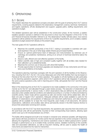 5 OPERATIONS

5.1 SCOPE
This chapter describes the operational concepts and plans with the goal of achieving the E-ELT science
requirements, covering aspects related to the observatory management; science, technical, maintenance
and logistic operations; off-site development and support; upgrade paths; staffing requirements; and
operations budget.

The detailed operations plan will be established in the construction phase. At the moment, a realistic
baseline operation scenario is defined in this document to show how the integration of the E-ELT in the
joint Paranal Armazones (hereafter referred to as “the Observatory”) facility will take place, how science
operations will be address the requirements of the E-ELT scientific requirements, and to enable a realistic
operations budget assessment already at the present stage.

The main goals of E-ELT operations will be to:

        Maximise the scientific productivity of the E-ELT, making it accessible to scientists with user-
        level expertise in the use of other large visible-infrared ground-based facilities.
        Ensure an optimal performance level of telescope and instrumentation by extensive use of
        metrology and predictive maintenance, aiming at an amount of technical downtime below the
        3% level.
        Assure a safe, efficient and cost-effective operation of the facility.
        Deliver scientific data of high and consistent quality together with all ancillary data needed for
        their calibration up to established levels.
        Maximise the common use of resources with other ESO facilities.
        Provide opportunities for technical upgrades and development of new instruments and AO sys-
        tems over the lifetime of the facility.

The operations planning maximises synergies with the joint operation of all the facilities at the Observa-
tory, including the E-ELT, the VLT, the survey telescopes and other ESO facilities that may be based on
Paranal at the time when the E-ELT enters operation. This applies to off-site facilities as well, particularly
to the Garching operations segment, within which E-ELT operations will be fully integrated. In particular,
the same science operations units, both in Garching and in Chile, will operate the E-ELT and the Paranal
telescopes.

Most of the observing time at the E-ELT is expected to be made available to the community in the same
manner as for the VLT and allocated through a peer-review process. The execution of observations will
take place predominantly in service mode, in which observations fully pre-defined by the users will be
executed under suitable external conditions and selected according to a number of criteria dominated by
scientific priority. Visitor mode will be supported as well, and remote mode will be added later, after at
least one year of regular E-ELT operations. Adequate software will be made available to users for the
definition of observations and prediction of telescope and instrument performance, and data reduction
pipelines will be available for at least the most frequently used modes of all instruments. All science
observations, calibrations and ancillary data will be permanently stored in the ESO Science Archive to
ensure their preservation and long-term access.

In accordance with the E-ELT top-level requirements, the operations plan assumes that instruments and
AO post-focal units will be permanently mounted at their corresponding focal stations, allowing rapid
switch-over (up to 30 minutes) between any of them.

The facility will be designed and built to be modular in character and, wherever possible, self-diagnosing:
each device will have provisions for monitor points that are reported to the control computer in real time
allowing the engineering, maintenance and science operations crews to detect gradual and/or sudden
changes in performance so as to enable timely corrective actions. Detailed monitoring of the scientific
data and associated calibrations, as well as long-term trending, will be used to assess the health of
instruments and determine the need for intervention.

E-ELT Construction Proposal | Operations                                                                207
 