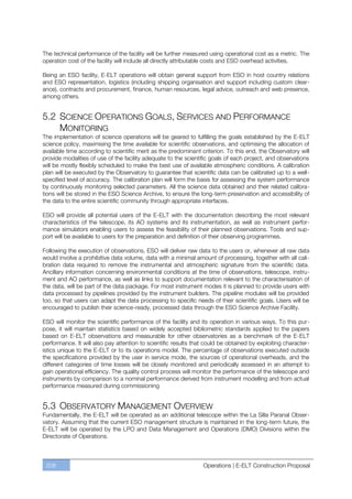 The technical performance of the facility will be further measured using operational cost as a metric. The
operation cost of the facility will include all directly attributable costs and ESO overhead activities.

Being an ESO facility, E-ELT operations will obtain general support from ESO in host country relations
and ESO representation, logistics (including shipping organisation and support including custom clear-
ance), contracts and procurement, finance, human resources, legal advice, outreach and web presence,
among others.


5.2 SCIENCE OPERATIONS GOALS, SERVICES AND PERFORMANCE
    MONITORING
The implementation of science operations will be geared to fulfilling the goals established by the E-ELT
science policy, maximising the time available for scientific observations, and optimising the allocation of
available time according to scientific merit as the predominant criterion. To this end, the Observatory will
provide modalities of use of the facility adequate to the scientific goals of each project, and observations
will be mostly flexibly scheduled to make the best use of available atmospheric conditions. A calibration
plan will be executed by the Observatory to guarantee that scientific data can be calibrated up to a well-
specified level of accuracy. The calibration plan will form the basis for assessing the system performance
by continuously monitoring selected parameters. All the science data obtained and their related calibra-
tions will be stored in the ESO Science Archive, to ensure the long-term preservation and accessibility of
the data to the entire scientific community through appropriate interfaces.

ESO will provide all potential users of the E-ELT with the documentation describing the most relevant
characteristics of the telescope, its AO systems and its instrumentation, as well as instrument perfor-
mance simulators enabling users to assess the feasibility of their planned observations. Tools and sup-
port will be available to users for the preparation and definition of their observing programmes.

Following the execution of observations, ESO will deliver raw data to the users or, whenever all raw data
would involve a prohibitive data volume, data with a minimal amount of processing, together with all cali-
bration data required to remove the instrumental and atmospheric signature from the scientific data.
Ancillary information concerning environmental conditions at the time of observations, telescope, instru-
ment and AO performance, as well as links to support documentation relevant to the characterisation of
the data, will be part of the data package. For most instrument modes it is planned to provide users with
data processed by pipelines provided by the instrument builders. The pipeline modules will be provided
too, so that users can adapt the data processing to specific needs of their scientific goals. Users will be
encouraged to publish their science-ready, processed data through the ESO Science Archive Facility.

ESO will monitor the scientific performance of the facility and its operation in various ways. To this pur-
pose, it will maintain statistics based on widely accepted bibliometric standards applied to the papers
based on E-ELT observations and measurable for other observatories as a benchmark of the E-ELT
performance. It will also pay attention to scientific results that could be obtained by exploiting character-
istics unique to the E-ELT or to its operations model. The percentage of observations executed outside
the specifications provided by the user in service mode, the sources of operational overheads, and the
different categories of time losses will be closely monitored and periodically assessed in an attempt to
gain operational efficiency. The quality control process will monitor the performance of the telescope and
instruments by comparison to a nominal performance derived from instrument modelling and from actual
performance measured during commissioning


5.3 OBSERVATORY MANAGEMENT OVERVIEW
Fundamentally, the E-ELT will be operated as an additional telescope within the La Silla Paranal Obser-
vatory. Assuming that the current ESO management structure is maintained in the long-term future, the
E-ELT will be operated by the LPO and Data Management and Operations (DMO) Divisions within the
Directorate of Operations.



 208                                                             Operations | E-ELT Construction Proposal
 