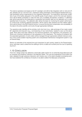 The science operations are based on the VLT paradigm and will be fully integrated, both on-site and off-
site, between the VLT and the E-ELT. Extensions taking advantage of technological developments (e.g.,
high bandwidth) will be implemented for the integrated observatory. The observatory will provide modali-
ties of use of the facility adequate to the scientific goals of each project, and for the most part observa-
tions will be flexibly scheduled to make the best use of available atmospheric conditions. A calibration
plan will be executed by the observatory to guarantee that scientific data can be calibrated up to a well-
specified level of accuracy. The calibration plan will be the basis for monitoring the system performance
by continuously monitoring selected parameters. All the science data obtained and their related calibra-
tions will be stored in the ESO Science Archive, to ensure the long-term preservation and accessibility of
the data to the entire scientific community through appropriate interfaces.

The operations plan identifies all the activities, both short-term (e.g., daily exchange of two newly coated
M1 segments) and long-term (e.g., commissioning of new instruments), needed to carry out the above
goals. Work plans have been defined for the technical operations, the inspections, the preventive, pre-
dictive and corrective maintenance of all subsystems of the observatory. The tracking of problems with
the associated generation of work orders will be managed through appropriate software tools (an evolu-
tion of the current problem-reporting system and computerised maintenance management system in use
at Paranal today).

Bottom-up estimates of the required time and manpower for each activity, based on the Paranal experi-
ence, have been used to determine the staffing (in terms of skills and numbers) and the cost of operating
the E-ELT.


1.15 CONCLUSION
The E-ELT design phase has delivered a technically viable solution for an extremely large telescope built
by industries and academic institutes in the Member States. The cost and engineering of the project has
been validated through extensive interaction with industry and, to the extent possible, prototyping activi-
ties have bolstered the confidence of industry to be able to deliver the telescope components.




E-ELT Construction Proposal | Proposal Digest                                                          21
 