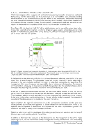 5.4.2.2      SCHEDULING AND EXECUTING OBSERVATIONS
The Armazones peak will be equipped with facilities to measure and process the atmospheric profile and
transparency over the observatory and its surroundings on a near-real-time basis. Besides providing
robust statistics for site characterisation during the lifetime of the observatory, atmospheric monitoring
will allow the night astronomers to decide on the suitability of the prevailing conditions for the execution
of observations in the observing queues. The atmosphere characterisation tools will also include fore-
casting services predicting the evolution of the conditions on timescales of several hours.

From Figure 5.3 it is clear that the E-ELT will be able to operate and to correct for ground layer turbu-
lence under essentially all atmospheric conditions. Single conjugate adaptive optics observations will be
feasible in the first three quartiles of the seeing distribution, while extreme adaptive optics observations
will be limited to the first two quartiles.




Figure 5.3. Seeing (top axis: Fried parameter) distribution for the atmosphere above Armazones (2004–2011). The
25, 50 and 75 percentiles of the distribution are indicated. The operability range for ground-layer adaptive optics
,single conjugated adaptive optics and extreme adaptive optics is over-plotted.

In the baseline service observing mode, the night-time astronomer will select the observations to be exe-
cuted from a general queue. The observation queue will contain observation blocks submitted in
advance by the users, including sufficient information to judge their executability at a given time. The
management of the observing queue is a responsibility shared between on-site operations (for decisions
on the short-term scheduling of observations) and off-site operations (for the validation of observations
included in the observing queue and the preparation of the observation queue itself).

In the task of selecting observations for execution, the astronomer will be assisted by tools that employ
decision algorithms based on scientific priorities and elements of observing strategy defined by the users.
The observation selection aids will also take into account the atmospheric conditions and their forecast.
In the other modes, where real-time interaction of the user with the facility is required, the sequence of
execution of the observations will be decided by the users themselves.

Upon completion, the night-time astronomer will use the user-specified constraints and the quick-look
results provided by the instrument pipelines to decide whether or not the observation needs to be
repeated. Final acceptance of observations as compliant with the users’ requirement is granted only
afterwards and once full quality control has been performed.

Night-time astronomers, with the assistance of the telescope and instrument operators, are in charge of
introducing any pertinent information in the night log.

In addition to their role in the execution of the observations and the management of the service mode
observing queues, on-site astronomers will be in charge of supporting remote mode users and visiting

 214                                                                   Operations | E-ELT Construction Proposal
 