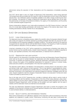 astronomers during the execution of their observations and the preparations immediately preceding
them.

The E-ELT will be able to carry out Target of Opportunity (ToO) observations. Users having approved
ToO programmes will be provided with the means to notify the observatory at short notice of the need to
execute them. The notifications will be immediately available to the staff in charge of planning the short-
term schedule. The execution of Target of Opportunity observations will be decided upon by the night-
time astronomer on the basis of the external conditions, the urgency of the observations, and the priority
of other scheduled regular programmes.

Science observations obtained in any mode will be transferred to the ESO Science Archive in near-real
time. An on-site data handling administrator will monitor the integrity of the science data stream. Data
handling administrators will also maintain the on-site databases.


5.4.3 OFF-SITE SCIENCE OPERATIONS

5.4.3.1     LONG-TERM SCHEDULING
The telescope long-term scheduling process collects the scientific rating of proposals obtained through
peer review and supports the Director General by providing schedules that take into account the tech-
nical feasibility and the expected availability of suitable conditions. The ultimate authority for the approval
of programmes for execution will rest with the ESO Director General. The frequency of calls for proposals
and the policies for allocation of time are defined in a science policy document.

Long-term scheduling of the E-ELT will be supported by comprehensive scheduling tools taking into
account factors such as scientific priority, chosen mode of execution, statistics of conditions expected at
the site, user-specified constraints, time-critical observations, or reserved time for calibrations.


5.4.3.2     OBSERVATORY AND USER SUPPORT
Off-site support to the observatory is provided mainly by the User and Observatory Support Department,
which acts as the point of contact between the observatory and other operations groups or the user
community. It maintains the observing queues, distributes observation preparation tools and documen-
tation, ensures the quality of the predefined observations for execution in service or remote modes,
solves execution problems, and participates in the instrument operations teams.

The data flow system allows a full definition of all observations, including those to be executed in visitor
and remote mode, well in advance of their execution. This is a key element in guaranteeing the robust-
ness of operations and maintaining the scientific efficiency of the facility, as it enables ESO to review the
technical correctness of the observations and optimise programme execution strategies jointly with the
users. Support needed for real-time changes of observation blocks to be executed in remote and visitor
modes is provided by astronomers on-site.

Due to the high cost of E-ELT observing time, normally no attempts will be made in service mode at
correcting problems with the definition of observations at the time of them being detected, unless obser-
vations happen to be time-critical. Instead, runtime execution problems will be reported to the User and
Operations Support Department, which will follow up the problem and work together with the users if
needed until the observation blocks are deemed to be executable.

The User and Observatory Operations Support Department uses tools to monitor the progress in the
realisation of the long-term schedule and to forecast significant deviations that require preventive actions
to avoid schedule clashes or undersubscriptions.


5.4.3.3     QUALITY CONTROL AND PERFORMANCE TRENDING
Most science observations and calibrations obtained at the observatory will be processed by instrument
pipelines and subjected to quality control. Performance monitoring will take place continuously and

E-ELT Construction Proposal | Operations                                                                 215
 
