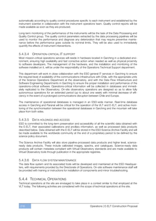 automatically according to quality control procedures specific to each instrument and established by the
instrument scientist in collaboration with the instrument operations team. Quality control reports will be
made available as soon as they are produced.

Long-term monitoring of the performance of the instruments will be the task of the Data Processing and
Quality Control group. The quality control parameters extracted by the data processing pipelines will be
used to monitor the performance and diagnose any deterioration that may require preventive mainte-
nance before the performance goes outside its nominal limits. They will be also used to immediately
quantify the effects of instrument interventions.


5.4.3.4     OPERATION -CRITICAL IT SUPPORT
Most mission-critical operations services will reside in hardware located in Garching in a dedicated envi-
ronment, ensuring high availability and fast corrective action when needed as well as physical proximity
to software developers. The management of the hardware, and the installation and monitoring of the
software installed on it, will be under the responsibility of the Operations Technical Support department.

This department will work in close collaboration with the ESO general IT services in Garching to ensure
the required level of availability of the communications infrastructure with Chile, with the appropriate units
of the Science Operations Department at the observatory, and with the Data Flow Infrastructure and
Software Engineering Departments in Garching to ensure the proper installation and performance of the
operations-critical software. Operations-critical information will be collected in databases and immedi-
ately replicated to the Observatory. On-site observatory operations are designed so as to allow fully
autonomous operations for an extended period (up to about one week) with minimal decrease of effi-
ciency in the event of a prolonged communications disruption between Chile and Europe.

The maintenance of operational databases is managed in an ESO-wide manner. Real-time database
access in Garching and Paranal will be critical for the operation of the VLT and E-ELT, and active moni-
toring of the synchronisation between the operational databases in Garching and the mountain will take
place from both sides.


5.4.3.5     DATA HOLDINGS AND ACCESS
ESO is committed to the long-term preservation and accessibility of all the scientific data obtained with
the E-ELT, their associated calibrations and ancillary information, as well as processed data products
described below. Data obtained with the E-ELT will be stored in the ESO Science Archive Facility and will
be made available to the worldwide community at the end of a proprietary period to be defined by the
science policy document.

The Science Archive Facility will also store pipeline-processed data products and higher level, science-
ready data products. These include calibrated images, spectra, and catalogues. Science-ready data
products will contain metadata compliant with Virtual Observatory standards and are made available to
Virtual Observatory tools through publication in the appropriate registries.


5.4.3.6     DATA FLOW SYSTEM MAINTENANCE
The data flow system and its associated tools will be developed and maintained at the ESO Headquar-
ters, with requirements provided by the Directorate of Operations. On-site software maintenance staff will
be provided with training or instructions for installation of components and minor troubleshooting.


5.4.4 TECHNICAL OPERATIONS
Technical operations at the site are envisaged to take place in a context similar to that employed at the
VLT today. The following activities are considered with the scope of technical operations at the site.




 216                                                              Operations | E-ELT Construction Proposal
 