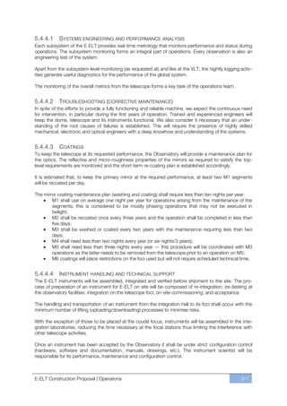 5.4.4.1     SYSTEMS ENGINEERING AND PERFORMANCE ANALYSIS
Each subsystem of the E-ELT provides real-time metrology that monitors performance and status during
operations. The subsystem monitoring forms an integral part of operations. Every observation is also an
engineering test of the system.

Apart from the subsystem-level monitoring (as requested at) and like at the VLT, the nightly logging activ-
ities generate useful diagnostics for the performance of the global system.

The monitoring of the overall metrics from the telescope forms a key task of the operations team.


5.4.4.2     TROUBLESHOOTING (CORRECTIVE MAINTENANCE)
In spite of the efforts to provide a fully functioning and reliable machine, we expect the continuous need
for intervention, in particular during the first years of operation. Trained and experienced engineers will
keep the dome, telescope and its instruments functional. We also consider it necessary that an under-
standing of the root causes of failures is established. This will require the presence of highly skilled
mechanical, electronic and optical engineers with a deep knowhow and understanding of the systems.


5.4.4.3      COATINGS
To keep the telescope at its requested performance, the Observatory will provide a maintenance plan for
the optics. The reflective and micro-roughness properties of the mirrors as required to satisfy the top-
level requirements are monitored and the short-term re-coating plan is established accordingly.

It is estimated that, to keep the primary mirror at the required performance, at least two M1 segments
will be recoated per day.

The mirror coating maintenance plan (washing and coating) shall require less than ten nights per year:
        M1 shall use on average one night per year for operations arising from the maintenance of the
        segments; this is considered to be mostly phasing operations that may not be executed in
        twilight;
        M2 shall be recoated once every three years and the operation shall be completed in less than
        five days;
        M3 shall be washed or coated every two years with the maintenance requiring less than two
        days;
        M4 shall need less than two nights every year (or six nights/3 years);
        M5 shall need less than three nights every year — this procedure will be coordinated with M3
        operations as the latter needs to be removed from the telescope prior to an operation on M5;
        M6 coatings will place restrictions on the foci used but will not require scheduled technical time.


5.4.4.4     INSTRUMENT HANDLING AND TECHNICAL SUPPORT
The E-ELT instruments will be assembled, integrated and verified before shipment to the site. The pro-
cess of preparation of an instrument for E-ELT on site will be composed of re-integration; (re-)testing at
the observatory facilities; integration on the telescope foci; on-site commissioning; and acceptance.

The handling and transportation of an instrument from the integration hall to its foci shall occur with the
minimum number of lifting (uploading/downloading) processes to minimise risks.

With the exception of those to be placed at the coudé focus, instruments will be assembled in the inte-
gration laboratories, reducing the time necessary at the focal stations thus limiting the interference with
other telescope activities.

Once an instrument has been accepted by the Observatory it shall be under strict configuration control
(hardware, software and documentation, manuals, drawings, etc.). The instrument scientist will be
responsible for its performance, maintenance and configuration control.



E-ELT Construction Proposal | Operations                                                             217
 