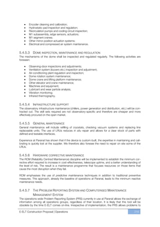 Encoder cleaning and calibration;
        Hydrostatic pad inspection and regulation;
        Recirculation pumps and cooling circuit inspection;
        M1 subassembly, edge sensors, actuators;
        M1 segment cranes;
        Other mirror position actuation systems;
        Electrical and compressed air system maintenance.


5.4.5.3     DOME INSPECTION , MAINTENANCE AND REGULATION
The mechanisms of the dome shall be inspected and regulated regularly. The following activities are
foreseen:

        Observing-door inspections and adjustments;
        Ventilation system (louvers etc.) inspection and adjustment;
        Air-conditioning plant regulation and inspection;
        Dome rotation system maintenance;
        Dome crane and lifting platform maintenance;
        Other elevator and crane maintenance;
        Machines and equipment;
        Lubricant and wear particle analysis;
        Vibration monitoring;
        Infrared thermography.


5.4.5.4     INFRASTRUCTURE SUPPORT
The observatory infrastructure maintenance (chillers, power generation and distribution, etc.) will be con-
tracted out. The skill sets required are not observatory-specific and therefore are cheaper and more
effectively procured on the open market.


5.4.5.5    GENERAL MAINTENANCE
General maintenance will include refilling of cryostats, checking vacuum systems and replacing line
replaceable units. The use of LRUs reduces in situ repair and allows for a clear stock of parts with
defined and testable interfaces.

Experience at Paranal has shown that if the device is custom-built, the expertise in maintaining and cali-
brating is quickly lost at the supplier. We therefore also foresee the need to repair on site some of the
LRUs.


5.4.5.6     HARDWARE CORRECTIVE MAINTENANCE
The RCM (Reliability Centred Maintenance) discipline will be implemented to establish the minimum cor-
rective effort required to increase in cost-effectiveness, telescope uptime, and a better understanding of
the level of risk. The result is a maintenance programme that focuses resources on those items that
cause the most disruption when they fail.

RCM emphasises the use of predictive maintenance techniques in addition to traditional preventive
measures. This approach, already the baseline of operations at Paranal, leads to the minimum reactive
maintenance needs.


5.4.5.7     THE PROBLEM REPORTING SYSTEM AND COMPUTERISED MAINTENANCE
            MANAGEMENT SYSTEM
The operations-wide Problem Reporting System (PRS) currently in use at Paranal allows the exchange of
information among all operations groups, regardless of their location. It is likely that this tool will be
obsolete by the time E-ELT comes on-line. Irrespective of implementation, the PRS allows problems to

E-ELT Construction Proposal | Operations                                                             219
 