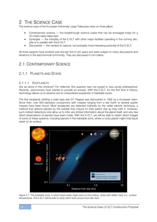 2 THE SCIENCE CASE
The science case of the European Extremely Large Telescope rests on three pillars:

          Contemporary science — the breakthrough science cases that can be envisaged today for a
          40-metre-class telescope;
          Synergies — the interplay of the E-ELT with other major facilities operating in the coming dec-
          ade or in parallel with the E-ELT;
          Discoveries — the hardest to capture, but probably most interesting potential of the E-ELT.

All three aspects have evolved over the last five to ten years and were subject to many discussions and
iterations in the astronomical community. They are discussed in turn below.


2.1 CONTEMPORARY SCIENCE

2.1.1 PLANETS AND STARS

2.1.1.1      EXOPLANETS
Are we alone in the Universe? For millennia, this question was not posed or was purely philosophical.
Recently, astronomers have started to provide an answer. With the E-ELT, for the first time in history,
technology allows us to observe and to characterise exoplanets in habitable zones.

The first exoplanet orbiting a solar-type star (51 Pegasi) was discovered in 1995 by a European team.
Since then, over 600 planetary companions with masses ranging from a few Earth to several Jupiter
masses have been found. Most exoplanets are detected indirectly by the radial velocity technique, a
method that detects planets by the wobble they induce on their parent star as they orbit it. However,
such indirect detections only allow us to infer very limited information about the planet itself, and very few
direct observations of planets have been made. With the E-ELT, we will be able to obtain direct images
of some of these systems, including planets in the habitable zone, where a rocky planet might hold liquid
water on its surface.




Figure 2.1. The habitable zone, in which liquid water might exist on the surface, varies with stellar mass (i.e., surface
temperature). The E-ELT will be able to study Earth twins around Sun-like stars.


 22                                                              The Science Case | E-ELT Construction Proposal
 