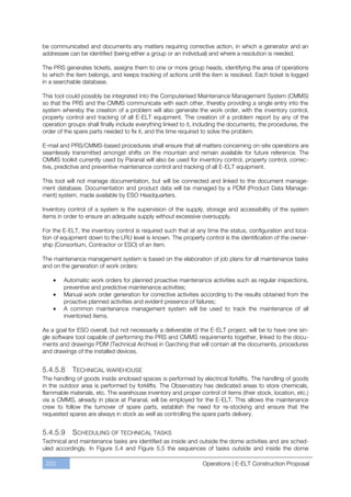 be communicated and documents any matters requiring corrective action, in which a generator and an
addressee can be identified (being either a group or an individual) and where a resolution is needed.

The PRS generates tickets, assigns them to one or more group heads, identifying the area of operations
to which the item belongs, and keeps tracking of actions until the item is resolved. Each ticket is logged
in a searchable database.

This tool could possibly be integrated into the Computerised Maintenance Management System (CMMS)
so that the PRS and the CMMS communicate with each other, thereby providing a single entry into the
system whereby the creation of a problem will also generate the work order, with the inventory control,
property control and tracking of all E-ELT equipment. The creation of a problem report by any of the
operation groups shall finally include everything linked to it, including the documents, the procedures, the
order of the spare parts needed to fix it, and the time required to solve the problem.

E-mail and PRS/CMMS-based procedures shall ensure that all matters concerning on-site operations are
seamlessly transmitted amongst shifts on the mountain and remain available for future reference. The
CMMS toolkit currently used by Paranal will also be used for inventory control, property control, correc-
tive, predictive and preventive maintenance control and tracking of all E-ELT equipment.

This tool will not manage documentation, but will be connected and linked to the document manage-
ment database. Documentation and product data will be managed by a PDM (Product Data Manage-
ment) system, made available by ESO Headquarters.

Inventory control of a system is the supervision of the supply, storage and accessibility of the system
items in order to ensure an adequate supply without excessive oversupply.

For the E-ELT, the inventory control is required such that at any time the status, configuration and loca-
tion of equipment down to the LRU level is known. The property control is the identification of the owner-
ship (Consortium, Contractor or ESO) of an item.

The maintenance management system is based on the elaboration of job plans for all maintenance tasks
and on the generation of work orders:

        Automatic work orders for planned proactive maintenance activities such as regular inspections,
        preventive and predictive maintenance activities;
        Manual work order generation for corrective activities according to the results obtained from the
        proactive planned activities and evident presence of failures;
        A common maintenance management system will be used to track the maintenance of all
        inventoried items.

As a goal for ESO overall, but not necessarily a deliverable of the E-ELT project, will be to have one sin-
gle software tool capable of performing the PRS and CMMS requirements together, linked to the docu-
ments and drawings PDM (Technical Archive) in Garching that will contain all the documents, procedures
and drawings of the installed devices.


5.4.5.8     TECHNICAL WAREHOUSE
The handling of goods inside enclosed spaces is performed by electrical forklifts. The handling of goods
in the outdoor area is performed by forklifts. The Observatory has dedicated areas to store chemicals,
flammable materials, etc. The warehouse inventory and proper control of items (their stock, location, etc.)
via a CMMS, already in place at Paranal, will be employed for the E-ELT. This allows the maintenance
crew to follow the turnover of spare parts, establish the need for re-stocking and ensure that the
requested spares are always in stock as well as controlling the spare parts delivery.


5.4.5.9    SCHEDULING OF TECHNICAL TASKS
Technical and maintenance tasks are identified as inside and outside the dome activities and are sched-
uled accordingly. In Figure 5.4 and Figure 5.5 the sequences of tasks outside and inside the dome

 220                                                             Operations | E-ELT Construction Proposal
 