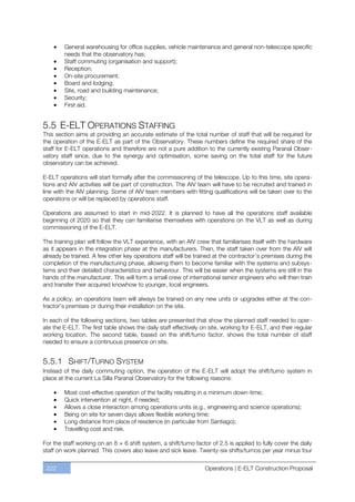General warehousing for office supplies, vehicle maintenance and general non-telescope specific
        needs that the observatory has;
        Staff commuting (organisation and support);
        Reception;
        On-site procurement;
        Board and lodging;
        Site, road and building maintenance;
        Security;
        First aid.


5.5 E-ELT OPERATIONS STAFFING
This section aims at providing an accurate estimate of the total number of staff that will be required for
the operation of the E-ELT as part of the Observatory. These numbers define the required share of the
staff for E-ELT operations and therefore are not a pure addition to the currently existing Paranal Obser-
vatory staff since, due to the synergy and optimisation, some saving on the total staff for the future
observatory can be achieved.

E-ELT operations will start formally after the commissioning of the telescope. Up to this time, site opera-
tions and AIV activities will be part of construction. The AIV team will have to be recruited and trained in
line with the AIV planning. Some of AIV team members with fitting qualifications will be taken over to the
operations or will be replaced by operations staff.

Operations are assumed to start in mid-2022. It is planned to have all the operations staff available
beginning of 2020 so that they can familiarise themselves with operations on the VLT as well as during
commissioning of the E-ELT.

The training plan will follow the VLT experience, with an AIV crew that familiarises itself with the hardware
as it appears in the integration phase at the manufacturers. Then, the staff taken over from the AIV will
already be trained. A few other key operations staff will be trained at the contractor’s premises during the
completion of the manufacturing phase, allowing them to become familiar with the systems and subsys-
tems and their detailed characteristics and behaviour. This will be easier when the systems are still in the
hands of the manufacturer. This will form a small crew of international senior engineers who will then train
and transfer their acquired knowhow to younger, local engineers.

As a policy, an operations team will always be trained on any new units or upgrades either at the con-
tractor’s premises or during their installation on the site.

In each of the following sections, two tables are presented that show the planned staff needed to oper-
ate the E-ELT. The first table shows the daily staff effectively on site, working for E-ELT, and their regular
working location. The second table, based on the shift/turno factor, shows the total number of staff
needed to ensure a continuous presence on site.


5.5.1 SHIFT/TURNO SYSTEM
Instead of the daily commuting option, the operation of the E-ELT will adopt the shift/turno system in
place at the current La Silla Paranal Observatory for the following reasons:

        Most cost-effective operation of the facility resulting in a minimum down-time;
        Quick intervention at night, if needed;
        Allows a close interaction among operations units (e.g., engineering and science operations);
        Being on site for seven days allows flexible working time;
        Long distance from place of residence (in particular from Santiago);
        Travelling cost and risk.

For the staff working on an 8 × 6 shift system, a shift/turno factor of 2.5 is applied to fully cover the daily
staff on work planned. This covers also leave and sick leave. Twenty-six shifts/turnos per year minus four


 222                                                              Operations | E-ELT Construction Proposal
 