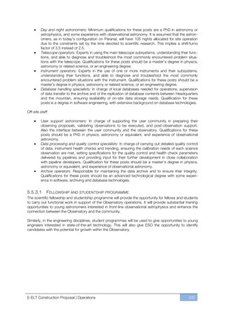 Day and night astronomers: Minimum qualifications for these posts are a PhD in astronomy or
         astrophysics, and some experience with observational astronomy. It is assumed that the astron-
         omers, as in today’s configuration on Paranal, will have 105 nights allocated for site operation
         due to the constraints set by the time devoted to scientific research. This implies a shift/turno
         factor of 3.5 instead of 2.5.
         Telescope operators: Experts in using the main telescope subsystems, understanding their func-
         tions, and able to diagnose and troubleshoot the most commonly encountered problem situa-
         tions with the telescope. Qualifications for these posts should be a master’s degree in physics,
         astronomy or related science, or an engineering degree.
         Instrument operators: Experts in the use of one or more instruments and their subsystems,
         understanding their functions, and able to diagnose and troubleshoot the most commonly
         encountered problem situations with the instrument. Qualifications for these posts should be a
         master’s degree in physics, astronomy or related science, or an engineering degree.
         Database handling specialists: In charge of local databases needed for operations, supervision
         of data transfer to the archive and of the replication of database contents between Headquarters
         and the mountain, ensuring availability of on-site data storage needs. Qualification for these
         posts is a degree in software engineering, with extensive background on database technologies.

Off-site staff:

         User support astronomers: In charge of supporting the user community in preparing their
         observing proposals, validating observations to be executed, and post-observation support.
         Also the interface between the user community and the observatory. Qualifications for these
         posts should be a PhD in physics, astronomy or equivalent, and experience of observational
         astronomy.
         Data processing and quality control specialists: In charge of carrying out detailed quality control
         of data, instrument health checks and trending, ensuring the calibration needs of each science
         observation are met, setting specifications for the quality control and health check parameters
         delivered by pipelines and providing input for their further development in close collaboration
         with pipeline developers. Qualification for these posts should be a master’s degree in physics,
         astronomy or equivalent, and experience of observational astronomy.
         Archive operators: Responsible for maintaining the data archive and to ensure their integrity.
         Qualifications for these posts should be an advanced technological degree with some experi-
         ence in software, archiving and database technologies.


5.5.3.1      FELLOWSHIP AND STUDENTSHIP PROGRAMME
The scientific fellowship and studentship programme will provide the opportunity for fellows and students
to carry out functional work in support of the Observatory operations. It will provide substantial training
opportunities to young astronomers interested in front-line observational astrophysics and enhance the
connection between the Observatory and the community.

Similarly, in the engineering disciplines, student programmes will be used to give opportunities to young
engineers interested in state-of-the-art technology. This will also give ESO the opportunity to identify
candidates with the potential for growth within the Observatory.




E-ELT Construction Proposal | Operations                                                              225
 