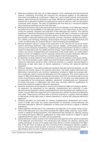 Mechanical engineers will carry out on-field integration of the mechanical and optomechanical
       systems, maintaining, fine-tuning and improving the mechanical systems of the telescope,
       instruments and facilities (air compressors, chillers, etc.), which include hydraulic and pneumatic
       systems, electromechanical mechanisms and drives. Mechanical engineers are also required to
       maintain the co-generation facilities for heating and hot water as well as to call in off-site support
       contractors when required. The Head of Engineering will most likely be a mechanical engineer
       since mechanical operations are the most risky ones.
       Mechanical technicians will provide technical support for the operation of the telescope, keeping
       the performance and availability of the telescope systems on the highest level, as well as sup-
       porting the assembly, integration and verification of new telescopes and systems. They will have
       experience in advanced mechanical and hydraulic systems with either a university or a technical
       institute degree, and experience in production plants or technical service companies. Capabili-
       ties required in advanced hydraulic and pneumatic, precision mechanics, tribology and lubrica-
       tion, welding, tool machining, metrology, failure analysis and basic knowledge of electricity and
       control, as well as basic PC computer literacy in word processing and spreadsheets.
       Electrical engineers will be in charge of the supervision of the contracts for the power station
       systems and energy distribution: High, medium and low voltages, uninterruptible power supply,
       carrying out the necessary maintenance, troubleshooting and improvement activities in order to
       supply the Observatory with the needed electrical energy. These engineers will also be involved
       mainly in the service troubleshooting and maintenance of the power station, its control system
       based on PLCs, its installations and the necessary interventions on power distribution. Minimum
       qualifications for these posts should be a university degree in electrical engineering.
       An electrician must be present on site at all times to ensure the operation of the power distribu-
       tion. This critical operation is also a safety issue and this will be a staff position. Minimum qualifi-
       cations for these posts should be either a technical university or a superior technical degree or
       alternatively at least eight years of relevant experience in working with advanced electrical
       equipment.
       Electronic engineers: There will be at least two disciplines that will require this expertise, one fully
       electronic and another closer to the scientific instruments. The former position will involve trou-
       bleshooting, improvements and corrective maintenance activities for digital and analogue elec-
       tronic equipment used to control the telescopes and their enclosures. The control systems are
       based on VME (Virtual Machine Environment) computers and PLCs and involving high-precision
       motion control loops as well as industrial control systems. For the latter one, these persons will
       be responsible for the maintenance, calibration, adjustment, troubleshooting and improvement
       of several instruments in collaboration with other team members. Minimum qualifications for
       these posts should be a degree in electronic engineering.
       Electronic technicians will be required to service and troubleshoot digital and analogue electron-
       ics equipment, be responsible for the adjusting, troubleshooting and monitoring of scien-
       tific/astronomical equipment, perform general electronics work associated with cabling and con-
       nection, procure electronics equipment and components and maintain the electronics laboratory
       work areas. These persons will have either a technical university or a superior technical degree
       or alternatively at least eight years of relevant experience in working with advanced electronics
       equipment.
       Software specialists are responsible for software troubleshooting, development and mainte-
       nance of locally used tools, and system administration of computers running telescope and
       instrument subsystems. Minimum qualification for these posts should be a degree in software
       engineering.
       Optical engineers will take care of the maintenance and alignment of the several optical compo-
       nents of the telescopes and instruments including their optical quality control by using interfer-
       ometer or wavefront-sensing equipment. This maintenance task includes CO2-cleaning, washing
       and coating techniques. Minimum qualifications for these posts should be a degree in optical
       engineering with few years of “on field” practice experience.
       Optical technicians will be involved in the maintenance and alignment of the optical components
       of the telescope and instruments. This maintenance task includes CO2-cleaning, washing and
       coating techniques. As part of the regular tasks there will be a monthly monitoring of the reflec-
       tivity of the M1 mirror as well as site dust monitoring and its maintenance. Minimum qualifica-
       tions for these posts should be either a technical university or a superior technical degree or
       alternatively at least five years of relevant experience in working with optical equipment.

E-ELT Construction Proposal | Operations                                                                 227
 