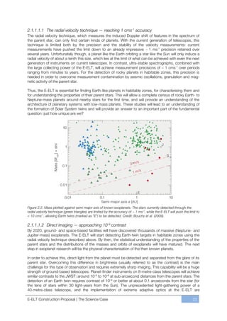 2.1.1.1.1 The radial velocity technique — reaching 1 cms-1 accuracy
The radial velocity technique, which measures the induced Doppler shift of features in the spectrum of
the parent star, can only find certain kinds of planets. With the current generation of telescopes, this
technique is limited both by the precision and the stability of the velocity measurements: current
measurements have pushed the limit down to an already impressive ~ 1 ms-1 precision retained over
several years. Unfortunately though, a planet like the Earth orbiting a star like the Sun will only induce a
radial velocity of about a tenth this size, which lies at the limit of what can be achieved with even the next
generation of instruments on current telescopes. In contrast, ultra-stable spectrographs, combined with
the large collecting power of the E-ELT, will achieve measurement precisions of ~ 1 cms-1 over periods
ranging from minutes to years. For the detection of rocky planets in habitable zones, this precision is
needed in order to overcome measurement contamination by seismic oscillations, granulation and mag-
netic activity of the parent star.

Thus, the E-ELT is essential for finding Earth-like planets in habitable zones, for characterising them and
for understanding the properties of their parent stars. This will allow a complete census of rocky Earth- to
Neptune-mass planets around nearby stars for the first time, and will provide an understanding of the
architecture of planetary systems with low-mass planets. These studies will lead to an understanding of
the formation of Solar System twins and will provide an answer to an important part of the fundamental
question: just how unique are we?




Figure 2.2. Mass plotted against semi-major axis of known exoplanets. The stars currently detected through the
radial velocity technique (green triangles) are limited by the accuracy of ~ 1 ms-1, while the E-ELT will push the limit to
< 10 cms-1, allowing Earth twins (marked as “E”) to be detected. Credit: Bouchy et al. (2009).

2.1.1.1.2 Direct imaging — approaching 10–9 contrast
By 2020, ground- and space-based facilities will have discovered thousands of massive (Neptune- and
Jupiter-mass) exoplanets. The E-ELT will start detecting Earth-twin targets in habitable zones using the
radial velocity technique described above. By then, the statistical understanding of the properties of the
parent stars and the distributions of the masses and orbits of exoplanets will have matured. The next
step in exoplanet research will be the physical characterisation of the then known planets.

In order to achieve this, direct light from the planet must be detected and separated from the glare of its
parent star. Overcoming this difference in brightness (usually referred to as the contrast) is the main
challenge for this type of observation and requires extremely sharp imaging. This capability will be a huge
strength of ground-based telescopes. Planet-finder instruments on 8-metre-class telescopes will achieve
similar contrasts to the JWST: around 10ﬃ5 to 10ﬃ6 at sub-arcsecond distances from the parent stars. The
detection of an Earth twin requires contrast of 10ﬃ9 or better at about 0.1 arcseconds from the star (for
the tens of stars within 30 light-years from the Sun). The unprecedented light-gathering power of a
40-metre-class telescope, and the implementation of extreme adaptive optics at the E-ELT are

E-ELT Construction Proposal | The Science Case                                                                        23
 