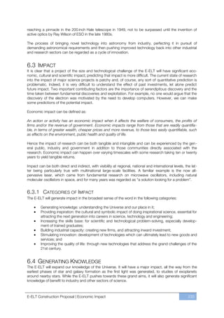 reaching a pinnacle in the 200-inch Hale telescope in 1949, not to be surpassed until the invention of
active optics by Ray Wilson of ESO in the late 1980s.

The process of bringing novel technology into astronomy from industry, perfecting it in pursuit of
demanding astronomical requirements and then pushing improved technology back into other industrial
and research sectors can be regarded as a cycle of innovation.


6.3 IMPACT
It is clear that a project of the size and technological challenge of the E-ELT will have significant eco-
nomic, cultural and scientific impact; predicting that impact is more difficult. The current state of research
into the impact of major science projects is patchy and, of course, any sort of quantitative prediction is
problematic. Indeed, it is very difficult to understand the effect of past investments, let alone predict
future impact. Two important contributing factors are the importance of serendipitous discovery and the
time taken between fundamental discoveries and exploitation. For example, no one would argue that the
discovery of the electron was motivated by the need to develop computers. However, we can make
some predictions of the potential impact.

Economic impact can be defined as:

An action or activity has an economic impact when it affects the welfare of consumers, the profits of
firms and/or the revenue of government. Economic impacts range from those that are readily quantifia-
ble, in terms of greater wealth, cheaper prices and more revenue, to those less easily quantifiable, such
as effects on the environment, public health and quality of life.

Hence the impact of research can be both tangible and intangible and can be experienced by the gen-
eral public, industry and government in addition to those communities directly associated with the
research. Economic impact can happen over varying timescales with some research taking ten or twenty
years to yield tangible returns.

Impact can be both direct and indirect, with visibility at regional, national and international levels, the lat-
ter being particularly true with multinational large-scale facilities. A familiar example is the now all-
pervasive laser, which came from fundamental research on microwave oscillators, including natural
molecular oscillators in space, and for many years was regarded as “a solution looking for a problem”.


6.3.1 CATEGORIES OF IMPACT
The E-ELT will generate impact in the broadest sense of the word in the following categories:

        Generating knowledge: understanding the Universe and our place in it;
        Providing inspiration: the cultural and symbolic impact of doing inspirational science, essential for
        attracting the next generation into careers in science, technology and engineering;
        Increasing the skills base: for scientific and technological problem-solving, especially develop-
        ment of trained graduates;
        Building industrial capacity: creating new firms, and attracting inward investment;
        Stimulating innovation: development of technologies which can ultimately lead to new goods and
        services; and
        Improving the quality of life: through new technologies that address the grand challenges of the
        21st century.


6.4 GENERATING KNOWLEDGE
The E-ELT will expand our knowledge of the Universe. It will have a major impact, all the way from the
earliest phases of star and galaxy formation as the first light was generated, to studies of exoplanets
around nearby stars. While the E-ELT pushes towards these grand aims, it will also generate significant
knowledge of benefit to industry and other sectors of science.



E-ELT Construction Proposal | Economic Impact                                                             233
 