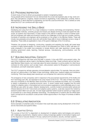 6.5 PROVIDING INSPIRATION
A recent study of how to attract young people to careers in engineering stated:
Young people will be impressed if we can demonstrate the crucial role engineers play on big, iconic pro-
jects; they add glamour, longevity, respect and fame to engineering. It also added that, currently, there is
little aspiration or allure attached to engineering, but that this could be enhanced. This is certainly an area
where the E-ELT can contribute with high impact.


6.6 INCREASING THE SKILLS BASE
Developing and using the E-ELT is a major endeavour in science, technology and engineering. Partner-
ships between institutes, university groups and industry are already forming to build and exploit this tele-
scope, its systems and instruments. A major impact of this will be to develop a cohort of trained scien-
tists and engineers with skills and knowhow honed by the challenges of this huge and complex machine.
Hundreds of scientists and engineers will be employed on the project in the Member States. These will
include new graduates and post-docs who will transfer these skills to future challenges across a range of
disciplines. These skills are applicable to many of the grand challenges of the 21st century.

Therefore, the process of designing, constructing, operating and exploiting the facility will create large
numbers of highly trained people. In a recent survey of UK graduates from 2000 to 2003, half were cur-
rently employed in the public (non-university) or private sectors with roles spanning a broad range,
including government posts, teaching, financial services, manufacturing, communications, and the
defence industry.


6.7 BUILDING INDUSTRIAL CAPACITY
The E-ELT programme will invest some 820 M€ in industry. In line with ESO’s procurement policy, the
bulk of this investment will be made in the Member States and Chile. These contracts will not only stim-
ulate Member State industry, but could also place the same industries in a prime position for other future
contracts for other sectors, such as laser fusion, ultra-precision optics for lithography in semiconductor
manufacture, and Earth observation systems.

The E-ELT programme will also generate commercialisation opportunities. For example, there are poten-
tial spin-out opportunities in the fields of laser technology, dental care, medical imaging and turbulence
monitoring. There have already been several spin-out companies from astronomy technology.

The emergence of new companies, both in response to the procurement requirements of the facility and
from technology spin-offs, are expected to be a key impact of the E-ELT. The value of these new indus-
tries and companies to the Member State economies cannot be predicted accurately, but it is possible
to sketch a perspective on potential economic return. A recent market study suggests that the world
market for adaptive optics in biomedical and communications applications could potentially grow to over
500 M€ per year within ten years. Detector developments, currently funded to provide better optical and
infrared detectors for E-ELT instruments and adaptive optics systems, could also expand this market by
several hundred million euro per year. An even larger potential market would be opened up if laser fusion
is successful as a new energy generation technology. The development of systems like the HiPER laser
fusion concept and its successors could provide market opportunities in the range of hundreds of billions
of euros.


6.8 STIMULATING INNOVATION
Some examples of potential cycles of innovation that could take place during development of the E-ELT
and its instruments and systems follow.


6.8.1 ADAPTIVE OPTICS
The success of the E-ELT is dependent on development of adaptive optics technologies and systems
with challenging requirements. Adaptive optics is being increasingly applied to biomedical imaging such
as the diagnosis of vascular disease in the eye, optical communications, security, and laser systems.

 234                                                       Economic Impact | E-ELT Construction Proposal
 
