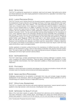 6.8.2 DETECTORS
The E-ELT is pushing the requirements on sensitivity, pixel count and speed. High-performance optical
and infrared detectors have wide-ranging applications outside astronomy, especially in biomedical imag-
ing and security scanning.


6.8.3 LARGE PRECISION OPTICS
The E-ELT primary mirror requires almost one thousand precision segments (including spares), pushing
the development of rapid production and metrology techniques. Such large optical elements have appli-
cations in, for instance, laser fusion research. The novel techniques being developed to enable us to
make over a thousand primary mirror segments at reasonable cost would be needed to manufacture
mirrors to focus terawatt lasers on to pellets of deuterium and tritium to bring about fusion (creating
helium, neutrons and huge amounts of energy). These high-power lasers cause damage to the optical
surfaces, with the consequent need for routine replacement, implying a need for economic mass pro-
duction of precision mirrors. The very same grinding machines being developed for the manufacture of
E-ELT mirror segments result in low subsurface damage and hence potentially lower susceptibility to
laser damage. Of course, there are many problems to be solved before laser fusion could be regarded as
a practical power source, but a series of test facilities are now being built and planned (e.g., National
Ignition Facility, Laser Megajoule, HiPER) that could result in zero carbon emission power generation
within the next fifty years. If this were to come about, the raw material requirements are impressive.
Deuterium can be extracted from seawater, and tritium bred from natural lithium. A lifetime of electricity
for one person at the levels of consumption by western economies would only require a bath-full of sea
water and the lithium used in one laptop battery.

Another application of precision surface-forming is the manufacture of artificial knee joints, where joint
lifetime can be enhanced by using a hard-on-hard bearing combination that requires improved surface
finish. The need to keep up with Moore’s law is also pushing semiconductor lithography towards shorter
wavelengths and hence higher-precision optical surfaces.


6.8.4 INSTRUMENTATION
The E-ELT needs large, complex optical/infrared instruments, involving challenges in materials, mecha-
nisms, cryogenics and optical components. These are generic technologies, with application in a wide
range of scientific instrumentation, from Earth observation satellites to infrared spectroscopy for medical
diagnostics.


6.8.5 PHOTONICS
Adoption in future instruments of photonic technologies from the telecommunications industry will cycle
innovation back into industrial, environmental and biomedical applications.


6.8.6 IMAGE AND DATA PROCESSING
Challenging requirements for the extraction of information from noisy and complex images stimulates
development of new techniques, which are being applied to biomedical imaging applications such as
histopathology and magnetic resonance imaging (MRI) scanning.


6.8.7 STRUCTURAL ENGINEERING
The E-ELT is a massive smart structure with precise alignment requirements. Lessons learned could be
applied to many high-precision, active structures, including laser fusion systems.


6.8.8 IMPROVING THE QUALITY OF LIFE
Many of the most direct impacts on quality of life derived from astronomy and its enabling technology
have been mentioned in other contexts above. Technologies from optical and infrared astronomy are
already being applied to medicine and the life sciences, and the new technology we are developing for

E-ELT Construction Proposal | Economic Impact                                                        235
 