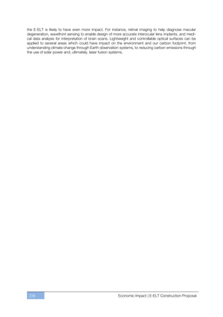 the E-ELT is likely to have even more impact. For instance, retinal imaging to help diagnose macular
degeneration, wavefront sensing to enable design of more accurate interocular lens implants, and medi-
cal data analysis for interpretation of brain scans. Lightweight and controllable optical surfaces can be
applied to several areas which could have impact on the environment and our carbon footprint, from
understanding climate change through Earth observation systems, to reducing carbon emissions through
the use of solar power and, ultimately, laser fusion systems.




 236                                                    Economic Impact | E-ELT Construction Proposal
 