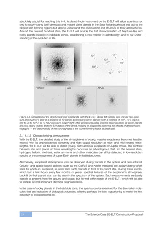 absolutely crucial for reaching this limit. A planet-finder instrument on the E-ELT will allow scientists not
only to study young (self-luminous) and mature giant planets in the Solar Neighbourhood and out to the
closest star-forming regions but also to understand the composition and structure of their atmospheres.
Around the nearest hundred stars, the E-ELT will enable the first characterisation of Neptune-like and
rocky planets located in habitable zones, establishing a new frontier in astrobiology and in our under-
standing of the evolution of life.




Figure 2.3. Simulation of the direct imaging of exoplanets with the E-ELT. Upper left: Single, one-minute raw expo-
sure at 0.9 μm of a star at a distance of 10 parsec (pc) hosting seven planets (with a contrast of 10-6–10-7), equiva-
lent to up to 10-9 in a 10-hour exposure. Upper right: After processing using spectral deconvolution, all seven planets
are now clearly visible. Bottom: Simulation of the direct imaging of exoplanets exploring the effects of different coro-
nagraphs — the chromaticity of the coronagraphs is the current limiting factor at small radii.

2.1.1.1.3 Characterising atmospheres
With the E-ELT, the detailed study of the atmospheres of young, massive exoplanets becomes feasible.
Indeed, with its unprecedented sensitivity and high spatial resolution at near- and mid-infrared wave-
lengths, the E-ELT will be able to detect young, self-luminous exoplanets of Jupiter mass. The contrast
between star and planet at these wavelengths becomes so advantageous that, for the nearest stars,
hydrogen, helium, methane, water ammonia and other molecules can all be detected in low-resolution
spectra of the atmospheres of super-Earth planets in habitable zones.

Alternatively, exoplanet atmospheres can be observed during transits in the optical and near-infrared.
Ground- and space-based facilities (such as the CoRoT and Kepler missions) are accumulating target
stars for which an exoplanet, as seen from Earth, transits in front of its parent star. During these events,
which last a few hours every few months or years, spectral features of the exoplanet’s atmosphere,
back-lit by their parent star, can be seen in the spectrum of the system. Such measurements are barely
feasible at present from the ground and space, but lie well within reach of the E-ELT, which will be able
to sample several important chemical diagnostic lines.

In the case of rocky planets in the habitable zone, the spectra can be examined for the biomarker mole-
cules that are indicative of biological processes, offering perhaps the best opportunity to make the first
detection of extraterrestrial life.




 24                                                             The Science Case | E-ELT Construction Proposal
 