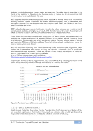including practical observations, modern topics and examples. This global issue is essentially in the
hands of the Ministries of Education in the European states or regions, but it is important that ESO
remains involved on a regular basis in that area.

ESO supports astronomy and astrophysics education, especially at the high-school level. This includes
teaching materials, courses for teachers and specific educational projects, often in collaboration with
partners such as the European Association for Astronomy Education (EAAE), the EIROforum, the Euro-
pean Commission and others.

ESO’s educational programmes aim to stimulate interest in the natural sciences, and in astronomy and
astrophysics in particular, among European youth. With their international dimension, they complement
efforts by national education authorities, universities and individual schools and teachers.

These efforts are continued and strengthened through joint EIROforum activities, with programmes such
as Life in the Universe and Couldn’t be without it! targeting school children, and the Physics on Stage
and Science on Stage programmes, which are directed towards European science teachers. With its
partners in the EIROforum, ESO also publishes Europe’s first international, multidisciplinary journal for
science teaching, Science in School.

ESO has also been the leading force behind several high-profile educational pilot programmes, often
carried out in collaboration with partners including the European Commission, such as The Future
Astronomers of Europe, Astronomy On-Line and the Sea & Space projects, all carried out in the frame-
work of the European Science and Technology Weeks.
A list of ESO’s previous programmes is available at:
http://eso.org/public/outreach/eduoff/prev-programmes.html

Targeting the attention of the young generations, ESO successfully built up a leading presence in social
media among astronomy institutions through channels such as Facebook and Twitter.




Figure 7.5. Numbers of fans and followers on social media.


7.2.1.2        LOCAL OUTREACH IN CHILE
Initially through the La Silla Observatory, then the Paranal and the ALMA observatories in Northern Chile,
we have direct experience on the impact on the outreach and education value of building and operating
major astronomical observatories in a host country outside of our direct constituency.




E-ELT Construction Proposal | Outreach and Education                                                241
 