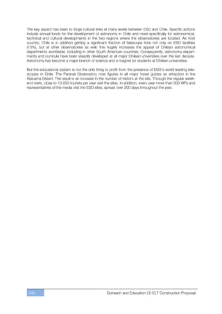 The key aspect has been to forge cultural links at many levels between ESO and Chile. Specific actions
include annual funds for the development of astronomy in Chile and more specifically for astronomical,
technical and cultural developments in the two regions where the observatories are located. As host
country, Chile is in addition getting a significant fraction of telescope time not only on ESO facilities
(10%), but at other observatories as well: this hugely increases the appeal of Chilean astronomical
departments worldwide, including in other South American countries. Consequently, astronomy depart-
ments and curricula have been steadily developed at all major Chilean universities over the last decade.
Astronomy has become a major branch of science and a magnet for students at Chilean universities.

But the educational system is not the only thing to profit from the presence of ESO’s world-leading tele-
scopes in Chile. The Paranal Observatory now figures in all major travel guides as attraction in the
Atacama Desert. The result is an increase in the number of visitors at the site. Through the regular week-
end visits, close to 10 000 tourists per year visit the sites. In addition, every year more than 500 VIPs and
representatives of the media visit the ESO sites, spread over 200 days throughout the year.




 242                                               Outreach and Education | E-ELT Construction Proposal
 