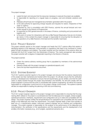 The project manager:

        Leads the team and ensures that the resources necessary to execute the project are available;
        Is responsible for reporting on a regular basis on progress, cost and schedule variations and
        risks;
        Releases all technical and managerial documentation generated within the project;
        Is the sole authority for approving change requests and requests for waiver, irrespective of their
        origin or urgency;
        Supported by, and in consultation with ESO Finance, submits the annual forecast and man-
        power request to the Director of Programmes;
        Is supported by ESO general services in the areas of finance, contracting and procurement and
        logistics; and
        Is the point of contact for interactions with the La Silla Paranal Observatory that are not of strate-
        gic nature. In this context the project manager is responsible for ensuring that the disruption of
        the operations of La Silla Paranal is minimised and the benefits maximised.


8.3.4 PROJECT SCIENTIST
The project scientist reports to the project manager and heads the E-ELT science office that assists in
identifying aspects of the telescope, instrumentation or operations that need to be monitored or investi-
gated through simulations and analysis. The project scientist and the members of the science office are
matrixed into the E-ELT project from the Directorate of Science. This matrix arrangement also provides
the project scientist with a degree of independent reporting to the Director of Science.

The project scientist:

        Chairs the science advisory working group that is populated by members of the astronomical
        community;
        Interacts closely with the project manager on operational aspects; and
        Owns the top-level requirements document.


8.3.5 SYSTEMS SCIENTIST
The E-ELT systems scientist reports to the project manager and ensures that the science requirements
of the project are fully maintained and tracked within the project. He will also ensure that the verification
process is developed and maintained to ensure that all requirements can be verified, and that the verifi-
cation is clearly tracked through the project documentation and DOORS. He will work closely with the
project engineer to ensure that this work is coordinated with systems engineering. He will be the scientist
responsible for configuration control and sit on the project change control board. The systems scientist
will also be responsible for leading the planning of AIV and commissioning.


8.3.6 PROJECT ENGINEER
The E-ELT project engineer reports to the project manager and is responsible for ensuring that the engi-
neering effort utilised on the project is coordinated and that the telescope error budgets, stroke budgets,
operational scenarios, interfaces, requirements and configuration are up to date and compatible with the
design. The project engineer verifies that all specifications for subsystems are compatible with the overall
design of the telescope and meet the requirements. The project engineer leads a team that includes at
least one of, a requirements analyst, instrument systems engineer and an interface and configuration
manager. The project engineer is responsible for the analysis of the performance of the telescope and
instrumentation, the verification of the specifications and the requirements and the development of all
ancillary information necessary (e.g., error budgets, operational scenarios etc.).




E-ELT Construction Proposal | Management Plan                                                           245
 