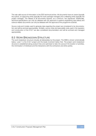 The sole valid source of information is the ESO technical archive. All documents have an owner (typically
the author), an approving entity (typically the work package manager) and a releasing entity (typically the
project manager). The release of all documents requires, as a minimum, two signatures. Additionally,
technical specifications can only be released with the approval of systems engineering (see below) and
science-related documents can only be released with the approval of the programme scientist.

Source code and models used to generate data regarding the project are considered to be documenta-
tion and will be archived appropriately. Similarly, source code and executable code used in the operation
and construction of the E-ELT are also considered documentation and will be archived and managed
appropriately.


8.5 WORK BREAKDOWN STRUCTURE
The work breakdown structure includes all deliverables by the project. The WBS is shown schematically
below. Level 1 is the E-ELT project and the levels increment below that. The project work breakdown
structure is established along product lines and optimised to take into account the location of activities,
the minimisation of interfaces and the interactions with the contractors and other parties.




E-ELT Construction Proposal | Management Plan                                                        247
 