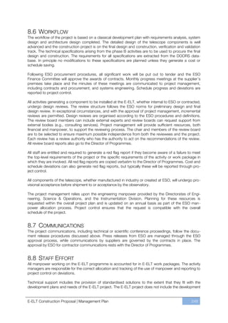 8.6 WORKFLOW
The workflow of the project is based on a classical development plan with requirements analysis, system
design and architecture design completed. The detailed design of the telescope components is well
advanced and the construction project is on the final design and construction, verification and validation
track. The technical specifications arising from the phase B activities are to be used to procure the final
design and construction. The requirements for all specifications are extracted from the DOORS data-
base. In principle no modifications to these specifications are planned unless they generate a cost or
schedule saving.

Following ESO procurement procedures, all significant work will be put out to tender and the ESO
Finance Committee will approve the awards of contracts. Monthly progress meetings at the supplier’s
premises take place and the minutes of these meetings are communicated to project management,
including contracts and procurement, and systems engineering. Schedule progress and deviations are
reported to project control.

All activities generating a component to be installed at the E-ELT, whether internal to ESO or contracted,
undergo design reviews. The review structure follows the ESO norms for preliminary design and final
design review. In exceptional circumstances, and with the approval of project management, incremental
reviews are permitted. Design reviews are organised according to the ESO procedures and definitions.
The review board members can include external experts and review boards can request support from
external bodies (e.g., consulting services). Project management will provide sufficient resources, both
financial and manpower, to support the reviewing process. The chair and members of the review board
are to be selected to ensure maximum possible independence from both the reviewees and the project.
Each review has a review authority who has the authority to act on the recommendations of the review.
All review board reports also go to the Director of Programmes.

All staff are entitled and required to generate a red flag report if they become aware of a failure to meet
the top-level requirements of the project or the specific requirements of the activity or work package in
which they are involved. All red flag reports are copied verbatim to the Director of Programmes. Cost and
schedule deviations can also generate red flag reports, but typically these will be reported through pro-
ject control.

All components of the telescope, whether manufactured in industry or created at ESO, will undergo pro-
visional acceptance before shipment to or acceptance by the observatory.

The project management relies upon the engineering manpower provided by the Directorates of Engi-
neering, Science & Operations, and the Instrumentation Division. Planning for these resources is
requested within the overall project plan and is updated on an annual basis as part of the ESO man-
power allocation process. Project control ensures that the request is compatible with the overall
schedule of the project.


8.7 COMMUNICATIONS
The project communications, including technical or scientific conference proceedings, follow the docu-
ment release procedures discussed above. Press releases from ESO are managed through the ESO
approval process, while communications by suppliers are governed by the contracts in place. The
approval by ESO for contractor communications rests with the Director of Programmes.


8.8 STAFF EFFORT
All manpower working on the E-ELT programme is accounted for in E-ELT work packages. The activity
managers are responsible for the correct allocation and tracking of the use of manpower and reporting to
project control on deviations.

Technical support includes the provision of standardised solutions to the extent that they fit with the
development plans and needs of the E-ELT project. The E-ELT project does not include the development


E-ELT Construction Proposal | Management Plan                                                        249
 