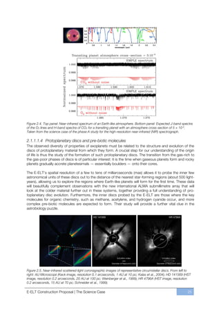 Figure 2.4. Top panel: Near-infrared spectrum of an Earth-like atmosphere. Bottom panel: Expected J-band spectra
of the O2 lines and H-band spectra of CO2 for a transiting planet with an atmosphere cross-section of 5 × 10-4.
Taken from the science case of the phase A study for the high-resolution near-infrared (NIR) spectrograph.

2.1.1.1.4 Protoplanetary discs and pre-biotic molecules
The observed diversity of properties of exoplanets must be related to the structure and evolution of the
discs of protoplanetary material from which they form. A crucial step for our understanding of the origin
of life is thus the study of the formation of such protoplanetary discs. The transition from the gas-rich to
the gas-poor phases of discs is of particular interest: it is the time when gaseous planets form and rocky
planets gradually accrete planetesimals — essentially boulders — onto their cores.

The E-ELT’s spatial resolution of a few to tens of milliarcseconds (mas) allows it to probe the inner few
astronomical units of these discs out to the distance of the nearest star-forming regions (about 500 light-
years), allowing us to explore the regions where Earth-like planets will form for the first time. These data
will beautifully complement observations with the new international ALMA submillimetre array that will
look at the colder material further out in these systems, together providing a full understanding of pro-
toplanetary disc evolution. Furthermore, the inner discs probed by the E-ELT are those where the key
molecules for organic chemistry, such as methane, acetylene, and hydrogen cyanide occur, and more
complex pre-biotic molecules are expected to form. Their study will provide a further vital clue in the
astrobiology puzzle.




Figure 2.5. Near-infrared scattered-light coronagraphic images of representative circumstellar discs. From left to
right: AU Microscopii (Keck image, resolution 0.1 arcseconds, 1 AU at 10 pc; Kalas et al., 2004); HD 141569 (HST
image, resolution 0.2 arcseconds, 20 AU at 100 pc; Weinberger et al., 1999); HR 4796A (HST image, resolution
0.2 arcseconds, 15 AU at 70 pc; Schneider et al., 1999).

E-ELT Construction Proposal | The Science Case                                                                 25
 