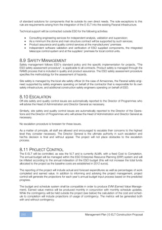 of standard solutions for components that lie outside its own direct needs. The sole exceptions to this
rule are requirements arising from the integration of the E-ELT into the existing Paranal infrastructure.

Technical support will be contracted outside ESO for the following activities:

        Consulting engineering services for independent analysis, validation and supervision;
        As a minimum the dome and main structure contract will be supported by such services;
        Product assurance and quality control services at the manufacturers’ premises
        Independent software validation and verification of ESO supplied components, the integrated
        telescope control system and at the suppliers’ premises for local control units.


8.9 SAFETY MANAGEMENT
Safety management follows ESO’s standard policy and the specific implementation for projects, “The
ESO safety assessment procedure”, is applicable to all contracts. Product safety is managed through the
RAMS process that is included in quality and product assurance. The ESO safety assessment procedure
specifies the methodology for the assessment of hazards.

Site safety is managed by the local site safety officer (in the case of Armazones, the Paranal safety engi-
neer) supported by safety engineers operating on behalf of the contractor that is responsible for its own
safety infrastructure, and additional construction safety engineers operating on behalf of ESO.


8.10 ESCALATION
Off-site safety and quality control issues are automatically reported to the Director of Programmes who
will advise the Head of Administration and Director General as necessary.

Similarly, site safety and quality control issues are automatically reported to the Director of the Opera-
tions and the Director of Programmes who will advise the Head of Administration and Director General as
necessary.

No escalation procedure is foreseen for these issues.

As a matter of principle, all staff are allowed and encouraged to escalate their concerns to the highest
level they consider necessary. The Director General is the ultimate authority in such escalation and
her/his decision is final and without appeal. The project will not place obstacles to the escalation
process.


8.11 PROJECT CONTROL
The E-ELT will be controlled, as was the VLT and is currently ALMA, with a fixed Cost to Completion.
The annual budget will be managed within the ESO Enterprise Resource Planning (ERP) system and will
be inflated according to the annual indexation of the ESO budget (this will not increase the total funds
allocated to the project as the baseline costs are established in 2012 euros).

The reporting of the project will include actual and forecast expenditures as well as percentages of work
completed and earned value. In addition to informing and advising the project management, project
control will generate the projections for each year’s annual budget input process based on the predicted
progress.

The budget and schedule system shall be compatible in order to produce EVM (Earned Value Manage-
ment). Earned value metrics will be produced monthly in conjunction with monthly schedule updates.
While the contingency will be held outside the project (see below) the calculation of the cost and sched-
ule to completion will include projections of usage of contingency. The metrics will be generated both
with and without contingency.




 250                                                     Management Plan | E-ELT Construction Proposal
 