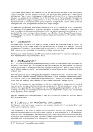 The schedule will be updated and published monthly and will have sufficient detail to give enough infor-
mation to describe the major activities, especially those with interactions between work packages and
activity areas. As a minimum, the integrated schedule shall track the fourth level of the work breakdown
structure (i.e. typically at one level below that of the contracts) and to the lowest public interface level.
Particular attention will be paid to key activities on or close to the critical path. The schedule will have a
baseline schedule to measure deviations against. Significant changes to the baseline schedule shall be
managed by the same change request process as for budget changes.

Schedule and cost deviations, irrespective of their cause, shall be included into the project management
control system. The re-allocation of funds from one activity to another, irrespective of the impact on the
cost to completion and irrespective of its inclusion within a single work package or activity shall be incor-
porated into the project management control system and will utilise a formal Change Request Manage-
ment (CRE) approval process. The project manager can approve changes that do not require the release
of contingency.


8.11.1 CONTINGENCY
Contingency may be used to burn down risk, recover schedule and for missing scope. It may not be
used to recover scope in cases where the scope was removed as a result of an approved change to
specifications. The status of the contingency will be reported on a monthly basis and will be expressed
both in euros and as a percentage of the projected remaining cost to complete.

Contingency is held at the Directorate of Programmes level. Authorisation for release of contingency fol-
lows the same formal CRE process defined above.


8.12 RISK MANAGEMENT
E-ELT programme management recognises that managing risk is an essential and critical component for
increasing the success of the E-ELT programme. Identifying objectives and understanding the risks that
need to be managed to achieve those objectives will enhance management’s ability to make better deci-
sions, achieve programme delivery and operational performance targets, protect reputation and drive
end user value.

Risk management builds on existing project management methods to provide a framework within which
key risks can be identified, assessed, treated and reported in a visible, structured, consistent and contin-
uous manner. This supports development and implementation of timely and cost-effective management
action plans and underpins sound planning and performance management decision making.

The E-ELT risk management plan describes methods for the identification, assessment and reporting
risks and for the development of appropriate response plans within defined risk tolerance levels. It also
identifies the organisation for the management of risk including specific responsibilities and the docu-
menting, monitoring, and reporting processes to be followed. As part of this process, risks are escalated
to the appropriate level of authority.

All major suppliers are contractually obliged to keep an up-to-date risk register and report on risks to
ESO on a regular basis.


8.13 CONFIGURATION AND CHANGE MANAGEMENT
Configuration control and change management are dedicated activities within the project and form part
of the systems engineering process.

The configuration of the project is defined in the configuration item data list, containing all pertinent
information that describes the configuration of the project at all levels and maps on to the work break-
down structure. The requirements are managed using the DOORS package and specifications are gen-
erated from within the DOORS package to ensure traceability. Configuration control for source code and
executable code is managed as all other deliverables of the project.


E-ELT Construction Proposal | Management Plan                                                           251
 