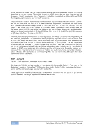to the successor activities. The civil infrastructure and remainder of the supporting systems programme
essentially fall into two phases. Those at the Armazones (ARM) site coming first since these are needed
to support the early construction effort. Followed by the facilities needed both at ARM and Paranal (PAR)
for integration, commissioning and eventually operations.

The administrative load on the Contracts and Procurement Department as well as the Finance Commit-
tee has also been taken into account so as not to overwhelm the process. It is foreseen that there will be
E-ELT-related procurements brought to the FC each year from 2012 to 2019. Of the major procure-
ments (> 500 k€) the majority will obviously be in the early stages, nonetheless there is a heavy workload
for several years. In 2012 there will be four contracts (M4 unit, software development and verification,
platform and road construction), 2013 nine, 2014 four, 2015 nine, 2016 six, 2017 and 2018 three each
and finally one (software development) in 2019.

The instrumentation programme starts as soon as possible, and initially runs somewhat independently of
the telescope, with three out of the four instruments progressing in parallel from 2013; the fourth will start
in 2016. This reflects the development nature of the Instrument programme where there are techniques
and technologies to be brought to maturity before committing to “cutting metal”. The first instruments
physically meet the telescope for installation towards the very end of telescope system testing. Commis-
sioning of the telescope (without instruments) then takes place while the instrument is integrated and
readied for E-ELT commissioning in of the telescope and first light instruments. Overall, the process con-
cludes with the integration and commissioning of the third and fourth instruments, but handover to oper-
ations will occur at the completion of commissioning of the first two instruments; at this point the E-ELT
construction phase is complete.


9.2 BUDGET
Table 9.1 gives a summary breakdown of the project budget.

Contingency of 100 M€ has been applied to the project and is discussed in Section 1.7. As many of the
budgets are based on the results of FEED studies (described in Section 1.4) the percentage that contin-
gency is of the estimated budget is explained in Section 1.5.

The budget follows the WBS (Section 8.5) but is shown here condensed into few groups to give a more
concise overview. The budget is presented inclusive of staff costs.




 254                                                  Schedule and Budget | E-ELT Construction Proposal
 