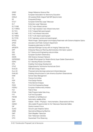 DRSP                   Design Reference Science Plan
 EAAE                   European Association for Astronomy Education
 EAGLE                  AO-assisted Multi-integral Field NIR Spectrometer
 EE                     Ensquared Energy
 E-ELT                  European Extremely Large Telescope
 ELT                    Extremely Large Telescope
 ELT-CAM                E-ELT near-infrared camera
 ELT-HIRES              E-ELT high resolution near-infrared instrument
 ELT-IFU                E-ELT integral field spectrograph
 ELT-MIR                E-ELT mid-infrared instrument
 ELT-MOS                E-ELT multi-object spectrograph
 ELT-PCS                E-ELT planetary camera and spectrograph
 EPICS                  Planet Imager, Spectrograph and Imaging Polarimeter with Extreme Adaptive Optics
 ePOD                   education and Public Outreach Department
 EPOL                   Exoplanet polarimeter for EPICS
 eROSITA                extended ROentgen Survey with an Imaging Telescope Array
 ERP                    Enterprise Resource Planning (Administrative information system)
 ESE                    ELT Science and Engineering subcommittee
 ESO                    European Southern Observatory
 ESON                   ESO Science Outreach Network
 ESPRESSO               Echelle SPectrograph for Radial vElocity Super Stable Observations
 ESRC                   ELT Standing Review Committee
 ETD                    Enabling Technology Development
 ETHZ                   Eidgenössische Technische Hochschule Zürich
 EUCLID                 ESA dark energy mission
 Euro-50                Proposed extremely large optical and infrared telescope
 EVALSO                 Enabling Virtual Access to Latin-America Southern Observatories
 EVM                    Earned Value Management
 FC                     Finance Committee
 FDR                    Final Design Review
 FEA                    Finite Element Analysis
 FEED                   Front-End Engineering Design
 FIZEAU                 European Interferometry Initiative
 FoV                    Field of View
 FPGA                   Field-Programmable Gate Array
 FTE                    Full-Time Equivalent
 FWHM                   Full Width at Half Maximum
 Gaia                   Astrometric satellite (ESA)
 GEPI                   Galaxie ﬃ Etoile ﬃ Physique ﬃ Instrumentation, Observatoire de Paris
 GIANO                  Ultra-stable IR spectrometer for the Telescopio Nazionale Galileo
 GIF                    Gravity Invariant Focus
 GLAO                   Ground Layer Adaptive Optics
 GMM                    Geometrical Measuring Machine
 GMT                    Giant Magellan Telescope
 GTC                    Gran Telescopio Canarias
 GTO                    Guaranteed Time Observing


E-ELT Construction Proposal | List of Acronyms                                                 259
 