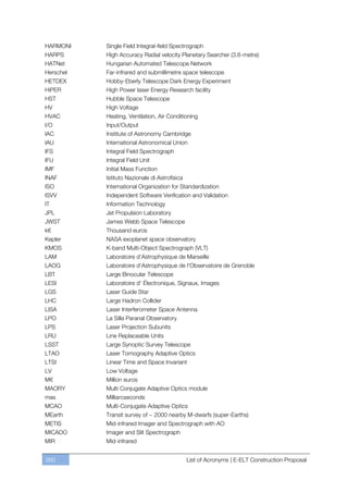 HARMONI    Single Field Integral-field Spectrograph
HARPS      High Accuracy Radial velocity Planetary Searcher (3.6-metre)
HATNet     Hungarian Automated Telescope Network
Herschel   Far-infrared and submillimetre space telescope
HETDEX     Hobby-Eberly Telescope Dark Energy Experiment
HiPER      High Power laser Energy Research facility
HST        Hubble Space Telescope
HV         High Voltage
HVAC       Heating, Ventilation, Air Conditioning
I/O        Input/Output
IAC        Institute of Astronomy Cambridge
IAU        International Astronomical Union
IFS        Integral Field Spectrograph
IFU        Integral Field Unit
IMF        Initial Mass Function
INAF       Istituto Nazionale di Astrofisica
ISO        International Organization for Standardization
ISVV       Independent Software Verification and Validation
IT         Information Technology
JPL        Jet Propulsion Laboratory
JWST       James Webb Space Telescope
k€         Thousand euros
Kepler     NASA exoplanet space observatory
KMOS       K-band Multi-Object Spectrograph (VLT)
LAM        Laboratoire d’Astrophysique de Marseille
LAOG       Laboratoire d'Astrophysique de l'Observatoire de Grenoble
LBT        Large Binocular Telescope
LESI       Laboratoire d' Électronique, Signaux, Images
LGS        Laser Guide Star
LHC        Large Hadron Collider
LISA       Laser Interferometer Space Antenna
LPO        La Silla Paranal Observatory
LPS        Laser Projection Subunits
LRU        Line Replaceable Units
LSST       Large Synoptic Survey Telescope
LTAO       Laser Tomography Adaptive Optics
LTSI       Linear Time and Space Invariant
LV         Low Voltage
M€         Million euros
MAORY      Multi Conjugate Adaptive Optics module
mas        Milliarcseconds
MCAO       Multi-Conjugate Adaptive Optics
MEarth     Transit survey of ~ 2000 nearby M-dwarfs (super-Earths)
METIS      Mid-infrared Imager and Spectrograph with AO
MICADO     Imager and Slit Spectrograph
MIR        Mid-infrared


260                                            List of Acronyms | E-ELT Construction Proposal
 