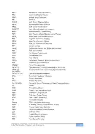 MIRI                   Mid-Infrared Instrument (JWST)
 MLE                    Maximum Likely Earthquake
 MMT                    Multiple Mirror Telescope
 Mn                     Mirror #n
 MOAO                   Multi-Object Adaptive Optics
 MOND                   Modified Newtonian Dynamics
 MOS                    Multi-Object Spectroscopy
 MOSFIRE                Keck NIR multi-object spectrograph
 MoU                    Memorandum of Understanding
 MPE                    Max-Planck Institute of Extraterrestrial Physics
 MPIA                   Max-Planck Institute of Astronomy
 MRI                    Magnetic Resonance Imaging
 MTBF                   Mean Time Between Failures
 MUSE                   Multi Unit Spectroscopic Explorer
 MV                     Medium Voltage
 NASA                   National Aeronautics and Space Administration
 NBI                    Niels Bohr Institute
 NCR                    No-Collapse Requirement
 NGS                    Natural Guide Star
 NIR                    Near-infrared
 NOVA                   Netherlands Research School for Astronomy
 NSF                    National Science Foundation
 ONERA                  French Aerospace Lab
 OPTICON                Optical Infrared Coordination Network for Astronomy
 OPTIMOS-               Imager and slit mask-based multi-object spectrometer
 DIORAMAS
 OPTIMOS-EVE            Optical-NIR Fibre-based MOS
 OWL                    Overwhelmingly Large Telescope
 PA                     Product Assurance
 PACT                   Position Actuators
 Pan-STARRS             Panoramic Survey Telescope and Rapid Response System
 pc                     Parsec
 PCB                    Printed Circuit Board
 PDM                    Product Data Management tool
 PDR                    Preliminary Design Review
 PDR                    Preliminary Design Review
 PGA                    Peak Ground Acceleration
 PI                     Principal Investigator
 Planck                 ESA’s microwave observatory
 PLATO                  PLAnetary Transits and Oscillations of stars
 PLC                    Programmable Logic Controller
 PMB                    Performance Measurement Baseline
 ppb                    parts per billion
 PRS                    Problem Reporting System
 PSD                    Power Spectral Density
 PSF                    Point Spread Function


E-ELT Construction Proposal | List of Acronyms                                 261
 